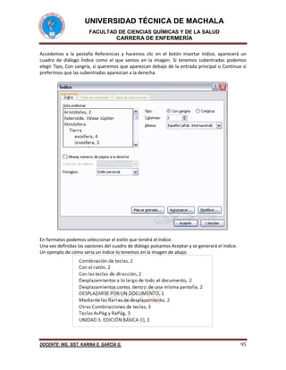 UNIVERSIDAD TÉCNICA DE MACHALA
FACULTAD DE CIENCIAS QUÍMICAS Y DE LA SALUD

CARRERA DE ENFERMERÍA
Accedemos a la pestaña Referencias y hacemos clic en el botón Insertar índice, aparecerá un
cuadro de diálogo Índice como el que vemos en la imagen. Si tenemos subentradas podemos
elegir Tipo, Con sangría, si queremos que aparezcan debajo de la entrada principal o Continuo si
preferimos que las subentradas aparezcan a la derecha.

En formatos podemos seleccionar el estilo que tendrá el índice.
Una vez definidas las opciones del cuadro de diálogo pulsamos Aceptar y se generará el índice.
Un ejemplo de cómo sería un índice lo tenemos en la imagen de abajo.

DOCENTE: ING. SIST. KARINA E. GARCÍA G.

95

 