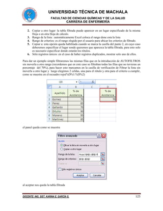 UNIVERSIDAD TÉCNICA DE MACHALA
FACULTAD DE CIENCIAS QUÍMICAS Y DE LA SALUD

CARRERA DE ENFERMERÍA
2. Copiar a otro lugar: la tabla filtrada puede aparecer en un lugar especificado de la misma
Hoja o en otra Hoja de cálculo.
3. Rango de la lista : automáticamente Excel coloca el rango done esta la lista
4. Rango de criterios: es el rango elegido por el usuario para ubicar los criterios de filtrado.
5. Copiar a: esta opción queda habilitada cuando se marca la casilla del punto 2, en cuyo caso
deberemos especificar el lugar sonde queremos que aparezca la tabla filtrada, para esto solo
es necesario especificar donde estarán los rótulos.
6. Sólo registros únicos: en el caso de haber registros duplicados, mostrar solo uno de ellos.
Para dar un ejemplo simple filtraremos las mismas filas que en la introducción de AUTOFILTROS
sin moverla a otro rango (recordemos que en este caso se filtraban todas las filas que no tuvieran un
porcentaje del 70%), para hacer esto marcamos en la casilla de verificación de Filtrar la lista sin
moverla a otro lugar y luego elegimos 2 celdas, una para el rótulo y otra para el criterio a cumplir,
como se muestra en el recuadro rojo(%D%1:%D%2)

el panel queda como se muestra

al aceptar nos queda la tabla filtrada

DOCENTE: ING. SIST. KARINA E. GARCÍA G.

125

 