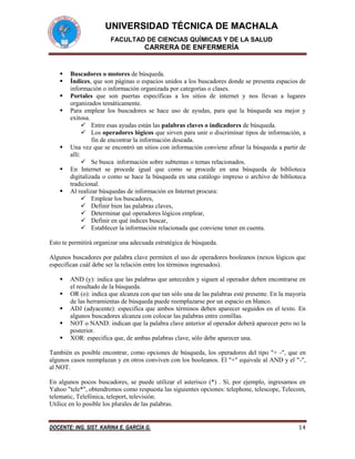 UNIVERSIDAD TÉCNICA DE MACHALA
FACULTAD DE CIENCIAS QUÍMICAS Y DE LA SALUD

CARRERA DE ENFERMERÍA










Buscadores o motores de búsqueda.
Índices, que son páginas o espacios unidos a los buscadores donde se presenta espacios de
información o información organizada por categorías o clases.
Portales que son puertas específicas a los sitios de internet y nos llevan a lugares
organizados temáticamente.
Para emplear los buscadores se hace uso de ayudas, para que la búsqueda sea mejor y
exitosa.
 Entre esas ayudas están las palabras claves o indicadores de búsqueda.
 Los operadores lógicos que sirven para unir o discriminar tipos de información, a
fin de encontrar la información deseada.
Una vez que se encontró un sitios con información conviene afinar la búsqueda a partir de
allí:
 Se busca información sobre subtemas o temas relacionados.
En Internet se procede igual que como se procede en una búsqueda de biblioteca
digitalizada o como se hace la búsqueda en una catálogo impreso o archivo de biblioteca
tradicional.
Al realizar búsquedas de información en Internet procura:
 Emplear los buscadores,
 Definir bien las palabras claves,
 Determinar qué operadores lógicos emplear,
 Definir en qué índices buscar,
 Establecer la información relacionada que conviene tener en cuenta.

Esto te permitirá organizar una adecuada estratégica de búsqueda.
Algunos buscadores por palabra clave permiten el uso de operadores booleanos (nexos lógicos que
especifican cuál debe ser la relación entre los términos ingresados).






AND (y): indica que las palabras que anteceden y siguen al operador deben encontrarse en
el resultado de la búsqueda.
OR (o): indica que alcanza con que tan sólo una de las palabras esté presente. En la mayoría
de las herramientas de búsqueda puede reemplazarse por un espacio en blanco.
ADJ (adyacente): especifica que ambos términos deben aparecer seguidos en el texto. En
algunos buscadores alcanza con colocar las palabras entre comillas.
NOT o NAND: indican que la palabra clave anterior al operador deberá aparecer pero no la
posterior.
XOR: especifica que, de ambas palabras clave, sólo debe aparecer una.

También es posible encontrar, como opciones de búsqueda, los operadores del tipo "+ -", que en
algunos casos reemplazan y en otros conviven con los booleanos. El "+" equivale al AND y el "-",
al NOT.
En algunos pocos buscadores, se puede utilizar el asterisco (*) . Sí, por ejemplo, ingresamos en
Yahoo "tele*", obtendremos como respuesta las siguientes opciones: telephone, telescope, Telecom,
telematic, Telefónica, teleport, televisión.
Utilice en lo posible los plurales de las palabras.

DOCENTE: ING. SIST. KARINA E. GARCÍA G.

14

 
