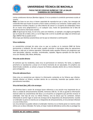 UNIVERSIDAD TÉCNICA DE MACHALA
FACULTAD DE CIENCIAS QUÍMICAS Y DE LA SALUD

CARRERA DE ENFERMERÍA
ciertas condiciones técnicas (Bombas Lógicas). Si no se produce la condición permanece oculto al
usuario.
Hoax: Los hoax no son virus ni tienen capacidad de reproducirse por si solos. Son mensajes de
contenido falso que incitan al usuario a hacer copias y enviarla a sus contactos. Suelen apelar a los
sentimientos morales ("Ayuda a un niño enfermo de cáncer") o al espíritu de solidaridad ("Aviso
de un nuevo virus peligrosísimo") y, en cualquier caso, tratan de aprovecharse de la falta de
experiencia de los internautas novatos.
Joke: Al igual que los hoax, no son virus, pero son molestos, un ejemplo: una página pornográfica
que se mueve de un lado a otro, y si se le llega a dar a cerrar es posible que salga una ventana que
diga: OMFG!! No se puede cerrar!.
Otros tipos por distintas caracterísitcas son los que se relacionan a continuación:

Virus residentes
La característica principal de estos virus es que se ocultan en la memoria RAM de forma
permanente o residente. De este modo, pueden controlar e interceptar todas las operaciones
llevadas a cabo por el sistema operativo, infectando todos aquellos ficheros y/o programas que
sean ejecutados, abiertos, cerrados, renombrados, copiados. Algunos ejemplos de este tipo de
virus son: Randex, CMJ, Meve, MrKlunky.

Virus de acción directa
Al contrario que los residentes, estos virus no permanecen en memoria. Por tanto, su objetivo
prioritario es reproducirse y actuar en el mismo momento de ser ejecutados. Al cumplirse una
determinada condición, se activan y buscan los ficheros ubicados dentro de su mismo directorio
para contagiarlos.

Virus de sobreescritura
Estos virus se caracterizan por destruir la información contenida en los ficheros que infectan.
Cuando infectan un fichero, escriben dentro de su contenido, haciendo que queden total o
parcialmente inservibles.

Virus de boot (bot_kill) o de arranque
Los términos boot o sector de arranque hacen referencia a una sección muy importante de un
disco o unidad de almacenamiento CD,DVD, memorias USB etc. En ella se guarda la información
esencial sobre las características del disco y se encuentra un programa que permite arrancar el
ordenador. Este tipo de virus no infecta ficheros, sino los discos que los contienen. Actúan
infectando en primer lugar el sector de arranque de los dispositivos de almacenamiento. Cuando
un ordenador se pone en marcha con un dispositivo de almacenamiento, el virus de boot infectará
a su vez el disco duro.
Los virus de boot no pueden afectar al ordenador mientras no se intente poner en marcha a éste
último con un disco infectado. Por tanto, el mejor modo de defenderse contra ellos es proteger los
DOCENTE: ING. SIST. KARINA E. GARCÍA G.

148

 