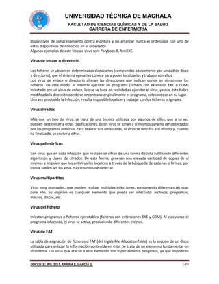 UNIVERSIDAD TÉCNICA DE MACHALA
FACULTAD DE CIENCIAS QUÍMICAS Y DE LA SALUD

CARRERA DE ENFERMERÍA
dispositivos de almacenamiento contra escritura y no arrancar nunca el ordenador con uno de
estos dispositivos desconocido en el ordenador.
Algunos ejemplos de este tipo de virus son: Polyboot.B, AntiEXE.

Virus de enlace o directorio
Los ficheros se ubican en determinadas direcciones (compuestas básicamente por unidad de disco
y directorio), que el sistema operativo conoce para poder localizarlos y trabajar con ellos.
Los virus de enlace o directorio alteran las direcciones que indican donde se almacenan los
ficheros. De este modo, al intentar ejecutar un programa (fichero con extensión EXE o COM)
infectado por un virus de enlace, lo que se hace en realidad es ejecutar el virus, ya que éste habrá
modificado la dirección donde se encontraba originalmente el programa, colocándose en su lugar.
Una vez producida la infección, resulta imposible localizar y trabajar con los ficheros originales.

Virus cifrados
Más que un tipo de virus, se trata de una técnica utilizada por algunos de ellos, que a su vez
pueden pertenecer a otras clasificaciones. Estos virus se cifran a sí mismos para no ser detectados
por los programas antivirus. Para realizar sus actividades, el virus se descifra a sí mismo y, cuando
ha finalizado, se vuelve a cifrar.

Virus polimórficos
Son virus que en cada infección que realizan se cifran de una forma distinta (utilizando diferentes
algoritmos y claves de cifrado). De esta forma, generan una elevada cantidad de copias de sí
mismos e impiden que los antivirus los localicen a través de la búsqueda de cadenas o firmas, por
lo que suelen ser los virus más costosos de detectar.

Virus multipartites
Virus muy avanzados, que pueden realizar múltiples infecciones, combinando diferentes técnicas
para ello. Su objetivo es cualquier elemento que pueda ser infectado: archivos, programas,
macros, discos, etc.

Virus del fichero
Infectan programas o ficheros ejecutables (ficheros con extensiones EXE y COM). Al ejecutarse el
programa infectado, el virus se activa, produciendo diferentes efectos.

Virus de FAT
La tabla de asignación de ficheros o FAT (del inglés File AllocationTable) es la sección de un disco
utilizada para enlazar la información contenida en éste. Se trata de un elemento fundamental en
el sistema. Los virus que atacan a este elemento son especialmente peligrosos, ya que impedirán
DOCENTE: ING. SIST. KARINA E. GARCÍA G.

149

 