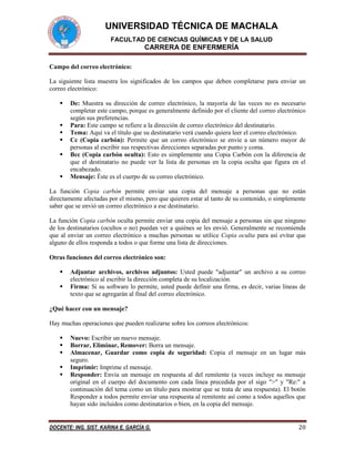 UNIVERSIDAD TÉCNICA DE MACHALA
FACULTAD DE CIENCIAS QUÍMICAS Y DE LA SALUD

CARRERA DE ENFERMERÍA
Campo del correo electrónico:
La siguiente lista muestra los significados de los campos que deben completarse para enviar un
correo electrónico:







De: Muestra su dirección de correo electrónico, la mayoría de las veces no es necesario
completar este campo, porque es generalmente definido por el cliente del correo electrónico
según sus preferencias.
Para: Este campo se refiere a la dirección de correo electrónico del destinatario.
Tema: Aquí va el título que su destinatario verá cuando quiera leer el correo electrónico.
Cc (Copia carbón): Permite que un correo electrónico se envíe a un número mayor de
personas al escribir sus respectivas direcciones separadas por punto y coma.
Bcc (Copia carbón oculta): Esto es simplemente una Copia Carbón con la diferencia de
que el destinatario no puede ver la lista de personas en la copia oculta que figura en el
encabezado.
Mensaje: Éste es el cuerpo de su correo electrónico.

La función Copia carbón permite enviar una copia del mensaje a personas que no están
directamente afectadas por el mismo, pero que quieren estar al tanto de su contenido, o simplemente
saber que se envió un correo electrónico a ese destinatario.
La función Copia carbón oculta permite enviar una copia del mensaje a personas sin que ninguno
de los destinatarios (ocultos o no) puedan ver a quiénes se les envió. Generalmente se recomienda
que al enviar un correo electrónico a muchas personas se utilice Copia oculta para así evitar que
alguno de ellos responda a todos o que forme una lista de direcciones.
Otras funciones del correo electrónico son:



Adjuntar archivos, archivos adjuntos: Usted puede "adjuntar" un archivo a su correo
electrónico al escribir la dirección completa de su localización.
Firma: Si su software lo permite, usted puede definir una firma, es decir, varias líneas de
texto que se agregarán al final del correo electrónico.

¿Qué hacer con un mensaje?
Hay muchas operaciones que pueden realizarse sobre los correos electrónicos:






Nuevo: Escribir un nuevo mensaje.
Borrar, Eliminar, Remover: Borra un mensaje.
Almacenar, Guardar como copia de seguridad: Copia el mensaje en un lugar más
seguro.
Imprimir: Imprime el mensaje.
Responder: Envía un mensaje en respuesta al del remitente (a veces incluye su mensaje
original en el cuerpo del documento con cada línea precedida por el sigo ">" y "Re:" a
continuación del tema como un título para mostrar que se trata de una respuesta). El botón
Responder a todos permite enviar una respuesta al remitente así como a todos aquellos que
hayan sido incluidos como destinatarios o bien, en la copia del mensaje.

DOCENTE: ING. SIST. KARINA E. GARCÍA G.

20

 