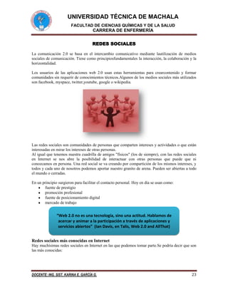 UNIVERSIDAD TÉCNICA DE MACHALA
FACULTAD DE CIENCIAS QUÍMICAS Y DE LA SALUD

CARRERA DE ENFERMERÍA
REDES SOCIALES
La comunicación 2.0 se basa en el intercambio comunicativo mediante lautilización de medios
sociales de comunicación. Tiene como principiosfundamentales la interacción, la colaboración y la
horizontalidad.
Los usuarios de las aplicaciones web 2.0 usan estas herramientas para crearcontenido y formar
comunidades sin requerir de conocimientos técnicos.Algunos de los medios sociales más utilizados
son facebook, myspace, twitter,youtube, google o wikipedia.

Las redes sociales son comunidades de personas que comparten intereses y actividades o que están
interesadas en mirar los intereses de otras personas.
Al igual que tenemos nuestra cuadrilla de amigos "físicos" (los de siempre), con las redes sociales
en Internet se nos abre la posibilidad de interactuar con otras personas que puede que ni
conozcamos en persona. Una red social se va creando por compartición de los mismos intereses, y
todos y cada uno de nosotros podemos aportar nuestro granito de arena. Pueden ser abiertas a todo
el mundo o cerradas.
En un principio surgieron para facilitar el contacto personal. Hoy en día se usan como:
fuente de prestigio
promoción profesional
fuente de posicionamiento digital
mercado de trabajo

“Web 2.0 no es una tecnología, sino una actitud. Hablamos de
acercar y animar a la participación a través de aplicaciones y
servicios abiertos” (Ian Davis, en Talis, Web 2.0 and AllThat)
Redes sociales más conocidas en Internet
Hay muchísimas redes sociales en Internet en las que podemos tomar parte.Se podría decir que son
las más conocidas:

DOCENTE: ING. SIST. KARINA E. GARCÍA G.

23

 