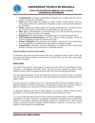 UNIVERSIDAD TÉCNICA DE MACHALA
FACULTAD DE CIENCIAS QUÍMICAS Y DE LA SALUD

CARRERA DE ENFERMERÍA









VanishingPoints. Este grupo se especializa en imágenes que “te hagan sentir que estás en
un túnel“. Ideales para un slideshow.
China. Hay muchos grupos de ciudades: de Tokyo, Londres, Sydney, Buenos Aires, etc.
China porque además de la calidad de las fotografías el grupo es ese lugar donde internet es
tan, tan filtrada.
Bansky. Imágenes del trabajo callejero del conocido artista londinense. Teniendo en cuenta
que el artista se dedica a realizar obras en la calle nada mejor que los usuarios.
Flickr Api. Los desarrolladores que han hecho algo con el API del sitio tiene formado un
grupo para mostrar su trabajo y sus resultados.
Holgagraphy. Sólo fotos tomadas con la antigua Holga, esas baratas máquinas chinas.
Social DocumentaryPhotographers. Tal como indica el nombre del grupo, se trata de
diversas instantáneas tomadas en situaciones de la calle.
Ilusiones Ãƒâ€œpticas. Esas fotografí-as que engañan a nuestros ojos. Tomas que parecen
un truco, aquípodrás ver el edificio desde otro ángulo y responderá tus dudas.
Fotoperiodismo. Destinado a todos los fotoperiodistas y amantes de todo el mundo, para
participar y aprender con las herramientas y contenidos del resto.

Conectar Flickr con otras redes sociales
Es interesante aprovechar las posibles interacciones que se pueden dar entre las redes sociales. De
esta manera por ejemplo podemos conectar nuestra cuenta de Flickr con otras redes como pueden
ser Twitter o Facebook.
Flickr+Twitter
Con Flick2Twitter podemos subir imágenes a nuestra cuenta en Flickr con la posibilidad de poder
comentarla y microbloggear utilizando Twitter. Solo hay que estar registrado en Flickr y luego
unificar la cuenta yendo a la siguiente dirección: http://flickr.com/account/blogs/add/twitter.
Con esta integración dispones de una nueva dirección de correo con dominio 2twitter y allí podrás
subir las imágenes para luego clickear en “Enviar esto al blog” para que aparezca directamente en tu
espacio Twitter.
Si lo que queremos es integrar Flickr, con la conocida Red Social Facebook, podemos utilizar la
aplicación llamada FlickrTab (la información está disponible en inglés), que te permite mostrar tu
galería, tus álbumes y tus colecciones de Flickr en una pestaña de tu perfil de Facebook.
La aplicación selecciona solamente tus fotos públicas en tu cuenta de Flickr, entonces no debes
preocuparte, tus fotos privadas seguirán siendo privadas exclusivamente para Flickr.
Y si lo que es gestionar nuestra cuenta de Flickr desde una plataforma única en nuestro ordenador,
recientemente ha salido Flickroom, una pequeña herramienta desarrollada sobre la plataforma
Adobe Air, que podemos descargar gratuitamente. Desde ella es posible subir y editar nuestras
imágenes, gestionar las galerías y grupos. También podremos comprobar los eventos que se van a
organizar y geolocalizarlos con Google Maps.

DOCENTE: ING. SIST. KARINA E. GARCÍA G.

54

 