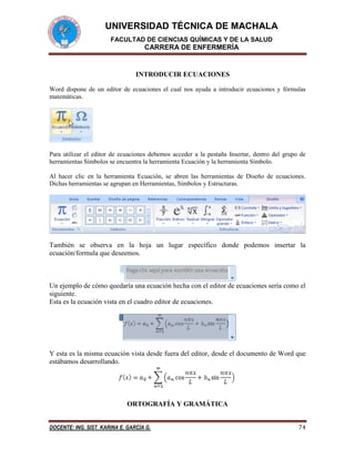 UNIVERSIDAD TÉCNICA DE MACHALA
FACULTAD DE CIENCIAS QUÍMICAS Y DE LA SALUD

CARRERA DE ENFERMERÍA

INTRODUCIR ECUACIONES
Word dispone de un editor de ecuaciones el cual nos ayuda a introducir ecuaciones y fórmulas
matemáticas.

Para utilizar el editor de ecuaciones debemos acceder a la pestaña Insertar, dentro del grupo de
herramientas Símbolos se encuentra la herramienta Ecuación y la herramienta Símbolo.
Al hacer clic en la herramienta Ecuación, se abren las herramientas de Diseño de ecuaciones.
Dichas herramientas se agrupan en Herramientas, Símbolos y Estructuras.

También se observa en la hoja un lugar específico donde podemos insertar la
ecuación/formula que deseemos.

Un ejemplo de cómo quedaría una ecuación hecha con el editor de ecuaciones sería como el
siguiente.
Esta es la ecuación vista en el cuadro editor de ecuaciones.

Y esta es la misma ecuación vista desde fuera del editor, desde el documento de Word que
estábamos desarrollando.

ORTOGRAFÍA Y GRAMÁTICA
DOCENTE: ING. SIST. KARINA E. GARCÍA G.

74

 