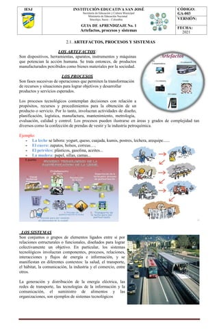 IESJ INSTITUCIÓN EDUCATIVA SAN JOSÉ
Secretaría de Educación y Cultura Municipal
Ministerio de Educación Nacional
Sincelejo, Sucre – Colombia
GUIA DE APRENDIZAJE No. 1
Artefactos, procesos y sistemas
CÓDIGO:
GA-003
VERSIÓN:
FECHA:
2021
2.1. ARTEFACTOS, PROCESOS Y SISTEMAS
LOS ARTEFACTOS:
Son dispositivos, herramientas, aparatos, instrumentos y máquinas
que potencian la acción humana. Se trata entonces, de productos
manufacturados percibidos como bienes materiales por la sociedad.
LOS PROCESOS
Son fases sucesivas de operaciones que permiten la transformación
de recursos y situaciones para lograr objetivos y desarrollar
productos y servicios esperados.
Los procesos tecnológicos contemplan decisiones con relación a
propósitos, recursos y procedimientos para la obtención de un
producto o servicio. Por lo tanto, involucran actividades de diseño,
planificación, logística, manufactura, mantenimiento, metrología,
evaluación, calidad y control. Los procesos pueden ilustrarse en áreas y grados de complejidad tan
diversos como la confección de prendas de vestir y la industria petroquímica.
Ejemplo:
- La leche se labora: yogurt, queso, cuajada, kumis, postres, lechera, arequipe......
- El cuero: zapatos, bolsos, correas….
- El petróleo: plásticos, gasolina, aceites...
- La madera: papel, sillas, camas...
LOS SISTEMAS
Son conjuntos o grupos de elementos ligados entre sí por
relaciones estructurales o funcionales, diseñados para lograr
colectivamente un objetivo. En particular, los sistemas
tecnológicos involucran componentes, procesos, relaciones,
interacciones y flujos de energía e información, y se
manifiestan en diferentes contextos: la salud, el transporte,
el hábitat, la comunicación, la industria y el comercio, entre
otros.
La generación y distribución de la energía eléctrica, las
redes de transporte, las tecnologías de la información y la
comunicación, el suministro de alimentos y las
organizaciones, son ejemplos de sistemas tecnológicos
 