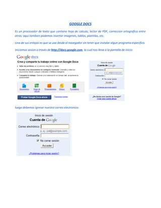 GOOGLE DOCS
Es un procesador de texto que contiene hoja de calculo, lector de PDF, correccion ortografica entre
otras; aqui tambien podemos insertar imagenes, tablas, plantilas, etc.

Una de sus entajas es que se usa desde el navegador sin tener que instalar algun programa especifico.

Iniciamos sesion a través de http://docs.google.com, la cual nos lleva a la pantalla de inicio:




luego debemos igresar nuestro correo electronico:
 
