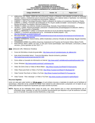 MACROPROCESO: DOCENCIA
PROCESO: PROGRAMACIÓN ACADEMICA
PROCEDIMIENTO ASIGNACIÓN ACTIVIDAD ACADÉMICA
FORMATO: GUIA DE APRENDIZAJE EN LA MODALIDAD A DISTANCIA
Código: D-PA-P01-F07 Versión: 02 Página 3 de 9
 ARBOLEDA Toro, Néstor. (2005) Abc de la Educación Virtual y a Distancia: cómo estudiar con éxito en ambientes
virtuales; medios y mediaciones para la docencia participativa; cómo elaborar textos e hipertextos de multimedia
interactiva; E-learining en la sociedad del conocimiento. UNESCO.
 CABERO, J. (2001a): Tecnología Educativa. Diseño y utilización de medios en la enseñanza, Barcelona, Paidós.
 CABERO, J. (2004a): “Formación del profesorado en TIC. El gran caballo de batalla”, Comunicación y Pedagogía.
Revista de Nuevas Tecnologías y Recursos Didácticos
 TIRADO, R. (2002): Los entornos virtuales de aprendizaje, Granada, Grupo Editorial Universitario.
 TEJADA, J. (2000): "Nuevas tecnologías y educación: consideraciones psicopedagógicas de selección, diseño y
aplicación", Comunicación y Pedagogía,
 MAJÓ, J. y MARQUÉS, P. (2002): La revolución educativa en la era de Internet, Barcelona, Praxis.
 CABERO, J. Formación del profesorado en tic. Universidad de Sevilla (España – UE).
http://tecnologiaedu.us.es/jaen/Cabero.pdf
 De la tiza al ratón. http://www.slideshare.net/saide/de-la-tiza-al-ratn-escenarios-de-enseanza-en-la-formacin-de-
periodistas-digitales-en-colombia
 GAMBOA SARMIENTO, Sonia Cristina. (2004) Creatividad y entornos Virtuales de Aprendizaje. Bogotá Colombia.
Arfo Editores.
 FERNÁNDEZ GÓMEZ, Eva (2004). E-learning: Implantación de Proyectos de Formación Online. México FUCN.
 RUÍZ DÁVILA, María. (2005). Las TICs, un reto para nuevos aprendizajes: Usar información, comunicare y utilizar
recursos. ¿Cómo aprender con las TICs?. V.1
WEB (Dirección URL: Referencia Temática)
 Curso de Informática a través de guías-taller.: http://www.umce.cl/~cpmatzen/guias_de_talleres.htm
 Aula virtual Universidad Jaime I. Curso de Informática. Sección de teoría y prácticas:
http://aulavirtual.uji.es/course/view.php?id=1400
 Como utilizar un buscador de información en Internet: http://www.aula21.net/tallerwq/buscadores/buscador1.htm
 Curso Windows: http://www.aulaclic.es/winxp/f_windowsxp.htm
 Video: De Cómo Crear un Video en Movie Maker : Http://Www.Youtube.Com/Watch?V=Eqdvyqwvrlu
 Video: Pasos para Subir un Video a YouTube: Http://Www.Youtube.Com/Watch?V=Budtxg2p7z8
 Video Tutorial: Para Subir un Video a YouTube: Http://Www.Youtube.Com/Watch?V=Fvjungpp1da
 Video Tutorial: Para descargar un Video a YouTube: http://www.youtube.com/watch?v=lgrRcrRQzC0
Recursos Digitales:
Junto con esta guía usted recibirá un CD de apoyo, el cual contiene recursos y materiales de estudio que le facilitarán el
aprendizaje y desarrollo de las unidades de trabajo. Este material ha sido seleccionado y preparado con el objeto de que
usted pueda resolver la mayoría de inquietudes que surjan durante el proceso.
NOTA: Algunas de los materiales tienen apoyo de audio, por tanto requiere para un mejor aprovechamiento que el
computador tenga parlantes, en caso de no tenerlos recomendamos que adquieran un par de audífonos normales
que en el mercado los puede encontrar fácilmente y a bajo costo.
 