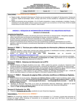 MACROPROCESO: DOCENCIA
PROCESO: PROGRAMACIÓN ACADEMICA
PROCEDIMIENTO ASIGNACIÓN ACTIVIDAD ACADÉMICA
FORMATO: GUIA DE APRENDIZAJE EN LA MODALIDAD A DISTANCIA
Código: D-PA-P01-F07 Versión: 02 Página 5 de 9
Tarea Unidad I: Fecha límite de envío: SEMANA 4
A. Realice el taller (Actividad 9) Ejercicios de Practica que se encuentran en la página 27 del documento “Introducción
al Entorno Digital de Aprendizaje (EDA)”. (Incluye, usar el foro, el Chat, actualizar su fotografía en el Aula Virtual, y
otros).
B. Realice los productos de las actividades 2,6 y 8 (Cuadro comparativo y mapas conceptuales o mentales). Guarde y
comprima en una sola carpeta. (Revise la guía de cómo comprimir que se encuentra en el Aula Virtual). Envíe la carpeta
comprimida por el Aula Virtual, por el espacio Tarea Unidad I.
UNIDAD 2. BÚSQUEDA DE INFORMACIÓN EN INTERNET Y EN BIBLIOTECAS DIGITALES
(Semana 5 a la Semana 8)
Competencias Especificas:
 Reconoce y explica los conceptos y las técnicas para buscar información en diversas fuentes bibliográficas digitales.
 Utiliza y aprovecha para sus procesos de aprendizaje los recursos y servicios de Internet.
 Consulta, selecciona y procesa información disponible en la Web, repositorio o bibliotecas digitales.
 Realiza búsquedas avanzadas de información en Internet y en bibliotecas digitales.
 Reconoce la importancia de los sistemas en línea para procedimientos académicos-administrativos en la UPTC.
 Identifica y utiliza los formularios y procedimientos disponibles en el Sistema de Registro e Información Académica -
SIRA de la Uptc.
Semana 5: TEMA 5. Técnicas para realizar búsquedas de información y Motores de búsqueda
Actividades:
1. Revise los tutoriales y videos sobre: técnicas para realizar búsquedas, la identificación de temas y objetivos de una
búsqueda, fuentes de consulta, formatos, tipos de datos digitales.
2. Realice la lectura de la Guía para Usar Buscadores que se encuentra en:
www.aula21.net/tallerwq/buscadores/buscador1.htm
3. Realice un mapa conceptual o si lo prefiere un mapa mental sobre los temas consultados en las anteriores actividades.
4. Participe en el FORO Sistemas de Información y de Búsqueda en la Web, argumentando con sus respuestas el
desarrollo de las actividades propuestas para la Unidad Dos.
Semana 6: TEMA 6. Sistemas de Información de la UPTC
Actividades:
5. Ingrese al Sistema de Registro Académico de la Uptc - SIRA y explore las opciones: consulta de historial de notas,
consulta de deudas, procedimientos para preinscripción e inscripción de asignaturas y generación del recibo de pago.
6. Ingrese al sistema de evaluación estudiante-docente y lea el propósito de este procedimiento. (En su material de apoyo
Cd, revise la guía con el procedimiento para realizar la evaluación docente en línea en la UPTC)
7. Realice un esquema o mapa mental en el que sintetice y explique los diferentes procedimientos que a través de
Internet usted debe realizar en el Sistema de Registro e Información Académica SIRA de la UPTC.
Semana 7: TEMA 7. Búsqueda de páginas Web y artículos científicos en Bibliotecas Digitales.
Actividades:
8. Realice la lectura de los documentos: “Guía para usar biblioteca Ebrary o e-libro”. Explore la biblioteca digital e-libro.
9. Revise los videos tutoriales: tutorial-introducción-google-académico - tutorial-google-académico-básico - tutorial-
google-académico-avanzado - tutorial-google-books-básico - tutorial-google-books-avanzado – tutorial de
Biblioteca Digital Pearson.
10. Identifique en Microsoft office Word, en la barra de herramientas seleccione Referencias, seleccione la opción
administrador de fuentes y aplique las indicaciones del video tutorial para crear referencias bibliográficas.
11. Realice el Taller de Búsqueda Bibliográfica.
Semana 8: Evaluación 1er. 50%
12. Presente la Evaluación del 1er. 50%, accediendo al curso Virtual de la Asignatura.
Tarea Unidad 2: Fecha límite de envío: SEMANA 7
PARTE A: En CmapTools, diseñe los mapas solicitados en las actividades 3 y 7. Convierta y guarde estos esquemas en
formato de imagen (.JPG). Construya un documento en un procesador de texto (como Ms Word), donde anexe los
esquemas o mapas elaborados.
 