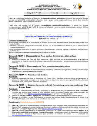MACROPROCESO: DOCENCIA
PROCESO: PROGRAMACIÓN ACADEMICA
PROCEDIMIENTO ASIGNACIÓN ACTIVIDAD ACADÉMICA
FORMATO: GUIA DE APRENDIZAJE EN LA MODALIDAD A DISTANCIA
Código: D-PA-P01-F07 Versión: 02 Página 6 de 9
PARTE B: Presente los resultados del desarrollo del Taller de Búsqueda Bibliografica, utilizando las bibliotecas digitales
con que cuenta la UPTC (e-libro, e-library, Pearson, otras) , google books, google académico, y Scienti. Debe presentar
mínimo 2 referencias extraídas de cada biblioteca.
Nota: Cree una Carpeta con el nombre PrimerApellido_PrimerNombre_Producto_2, y guarde los archivos
correspondientes a la PARTE A y PARTE B. Comprima la Carpeta y envié su trabajo para evaluación, a través del Aula
por el espacio Tarea Unidad 2.
UNIDAD 3: INFORMATICA EN AMBIENTES COLABORATIVOS
(Semana 9 a la semana 12)
Competencias Especificas:
 Reconoce la importancia de las herramientas de ofimática para procesar textos y presentar ideas tanto tradicionales como
de la Web 2.0.
 Identifica y aplica las principales funcionalidades de cada una de las herramientas ofimáticas para la construcción de
nuevos conocimientos.
 Crea y configura documentos de texto y archivos en diapositivas para evidenciar prácticas y habilidades significativas en
su formación.
 Crea y configura documentos colaborativos y de publicación en la Web.
Semana 9: TEMA 8. El procesador de Texto y editor de referencias bibliográficas
Actividades:
1. Acceda al procesador de Texto Ms Word. Identifique y haga prácticas para el aprovechamiento de la barra de
herramientas de dibujo, la inserción de tablas e imágenes, el formato de textos y la creación automatizada de tablas de
contenido.
Semana 10: TEMA 9. El procesador de Texto en ambientes colaborativos
Actividades:
2. Consulte sobre Herramientas de procesador de texto para trabajo colaborativo (Google Docs), Identifique cuales son las
características y ventajas de estas herramientas.
Semana 11: TEMA 10. Presentadores de ideas
Actividades:
3. Acceda al presentador de ideas en diapositivas (Ej. Power Point) Identifique y haga prácticas pertinentes para la
creación de hipervínculos o enlaces en el mismo archivo, a documentos externos y a páginas Web. Consulte sobre
inserción de audio, video y otros materiales multimedia.
Semana 12: TEMA 11. Creación de cuenta en Gmail: formularios y encuestas con Google Drive
Google Docs).
Actividades:
4. Acceda a su correo electrónico de Gmail o institucional, y allí encontrara la opción denominada Drive y otra Sites,
investigue que servicios tiene a través de estas opciones. Realice un mapa conceptual sobre estas opciones y sus
servicios. Visite el enlace http://www.aulaclic.es/googledocs/ para aprender a usar Google Docs
5. Participe en el FORO Ofimática del siglo XXI, Socializando el mapa conceptual creado en la actividad anterior.
6. Construya un formulario o un sitio Web utilizando los servicios que le ofrece Docs o Sites de su cuenta de correo. En la
Tarea de la Unidad 3, envié el enlace de su formulario o sitio creado.
Tarea Unidad 3: Fecha límite de envío: SEMANA 12
- PARTE A: Construya su Hoja de Vida en el procesador de texto Word, utilizando tablas, organizando la información así:
(Sección Perfil ocupacional, experiencia Laboral, Formación académica, Referencias) con foto digital. No olvide que
debe incluir su fotografía digital y publíquela en http://es.slideshare.net/espanol.
- PARTE B: Elabore una presentación en diapositivas PowerPoint o en Google Docs Presentation sobre “Riesgos de la
información electrónica (Virus, ataque, Vacunas Informáticas”. establezca un diseño de diapositivas, un formato de
texto e incluya enlaces o hipervínculos, para presentar un material de calidad y y publíquela en
http://es.slideshare.net/espanol.
 