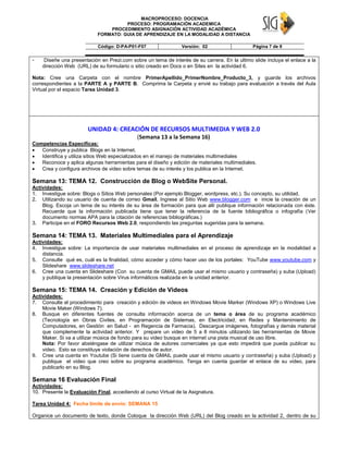 MACROPROCESO: DOCENCIA
PROCESO: PROGRAMACIÓN ACADEMICA
PROCEDIMIENTO ASIGNACIÓN ACTIVIDAD ACADÉMICA
FORMATO: GUIA DE APRENDIZAJE EN LA MODALIDAD A DISTANCIA
Código: D-PA-P01-F07 Versión: 02 Página 7 de 9
- Diseñe una presentación en Prezi.com sobre un tema de interés de su carrera. En la ultimo slide incluya el enlace a la
dirección Web (URL) de su formulario o sitio creado en Docs o en Sites en la actividad 6.
Nota: Cree una Carpeta con el nombre PrimerApellido_PrimerNombre_Producto_3, y guarde los archivos
correspondientes a la PARTE A y PARTE B. Comprima la Carpeta y envié su trabajo para evaluación a través del Aula
Virtual por el espacio Tarea Unidad 3.
UNIDAD 4: CREACIÓN DE RECURSOS MULTIMEDIA Y WEB 2.0
(Semana 13 a la Semana 16)
Competencias Especificas:
 Construye y publica Blogs en la Internet.
 Identifica y utiliza sitios Web especializados en el manejo de materiales multimediales
 Reconoce y aplica algunas herramientas para el diseño y edición de materiales multimediales.
 Crea y configura archivos de video sobre temas de su interés y los publica en la Internet.
Semana 13: TEMA 12. Construcción de Blog o WebSite Personal.
Actividades:
1. Investigue sobre: Blogs o Sitios Web personales (Por ejemplo Blogger, wordpress, etc.). Su concepto, su utilidad.
2. Utilizando su usuario de cuenta de correo Gmail, Ingrese al Sitio Web www.blogger.com e inicie la creación de un
Blog. Escoja un tema de su interés de su área de formación para que allí publique información relacionada con éste.
Recuerde que la información publicada tiene que tener la referencia de la fuente bibliográfica o infografía (Ver
documento normas APA para la citación de referencias bibliográficas.)
3. Participe en el FORO Recursos Web 2.0, respondiendo las preguntas sugeridas para la semana.
Semana 14: TEMA 13. Materiales Multimediales para el Aprendizaje
Actividades:
4. Investigue sobre: La importancia de usar materiales multimediales en el proceso de aprendizaje en la modalidad a
distancia.
5. Consulte qué es, cuál es la finalidad, cómo acceder y cómo hacer uso de los portales: YouTube www.youtube.com y
Slideshare www.slideshare.net
6. Cree una cuenta en Slideshare (Con su cuenta de GMAIL puede usar el mismo usuario y contraseña) y suba (Upload)
y publique la presentación sobre Virus informáticos realizada en la unidad anterior.
Semana 15: TEMA 14. Creación y Edición de Videos
Actividades:
7. Consulte el procedimiento para creación y edición de videos en Windows Movie Marker (Windows XP) o Windows Live
Movie Maker (Windows 7).
8. Busque en diferentes fuentes de consulta información acerca de un tema o área de su programa académico
(Tecnología en Obras Civiles, en Programación de Sistemas, en Electricidad, en Redes y Mantenimiento de
Computadores, en Gestión en Salud - en Regencia de Farmacia). Descargue imágenes, fotografías y demás material
que complemente la actividad anterior. Y prepare un video de 5 a 8 minutos utilizando las herramientas de Movie
Maker. Si va a utilizar música de fondo para su video busque en internet una pista musical de uso libre.
Nota: Por favor absténgase de utilizar música de autores comerciales ya que esto impedirá que pueda publicar su
video. Esto se constituye violación de derechos de autor.
9. Cree una cuenta en Youtube (Si tiene cuenta de GMAIL puede usar el mismo usuario y contraseña) y suba (Upload) y
publique el video que creo sobre su programa académico. Tenga en cuenta guardar el enlace de su video, para
publicarlo en su Blog.
Semana 16 Evaluación Final
Actividades:
10. Presente la Evaluación Final, accediendo al curso Virtual de la Asignatura.
Tarea Unidad 4: Fecha límite de envío: SEMANA 15
Organice un documento de texto, donde Coloque la dirección Web (URL) del Blog creado en la actividad 2, dentro de su
 