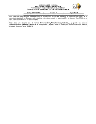 MACROPROCESO: DOCENCIA
PROCESO: PROGRAMACIÓN ACADEMICA
PROCEDIMIENTO ASIGNACIÓN ACTIVIDAD ACADÉMICA
FORMATO: GUIA DE APRENDIZAJE EN LA MODALIDAD A DISTANCIA
Código: D-PA-P01-F07 Versión: 02 Página 8 de 9
blog cree una nueva entrada nómbrela como mi producción e incluya los enlaces a: la dirección Web (URL) de la
presentación publicada en Slideshare sobre los Virus Informáticos creado en la actividad 6 y la dirección Web (URL) de su
video publicado en Youtube en la actividad 10.
Nota: Cree una Carpeta con el nombre PrimerApellido_PrimerNombre_Producto_4, y guarde los archivos
correspondientes a la PARTE A y PARTE B. Comprima la Carpeta y envié su trabajo para evaluación a través del Aula
Virtual por el espacio Tarea Unidad 4.
 