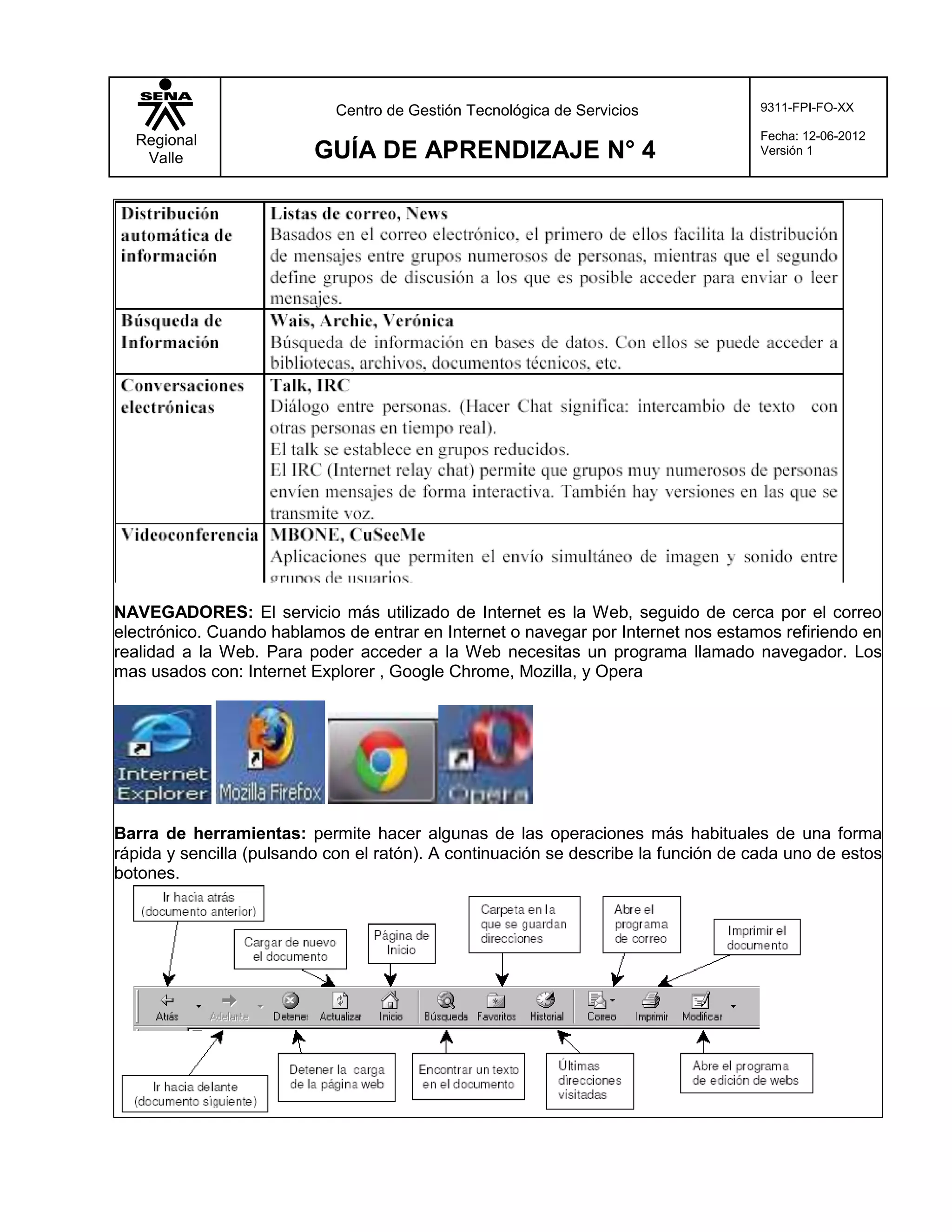 Centro de Gestión Tecnológica de Servicios              9311-FPI-FO-XX

  Regional                                                                           Fecha: 12-06-2012
   Valle                  GUÍA DE APRENDIZAJE N° 4                                   Versión 1




NAVEGADORES: El servicio más utilizado de Internet es la Web, seguido de cerca por el correo
electrónico. Cuando hablamos de entrar en Internet o navegar por Internet nos estamos refiriendo en
realidad a la Web. Para poder acceder a la Web necesitas un programa llamado navegador. Los
mas usados con: Internet Explorer , Google Chrome, Mozilla, y Opera




Barra de herramientas: permite hacer algunas de las operaciones más habituales de una forma
rápida y sencilla (pulsando con el ratón). A continuación se describe la función de cada uno de estos
botones.
 