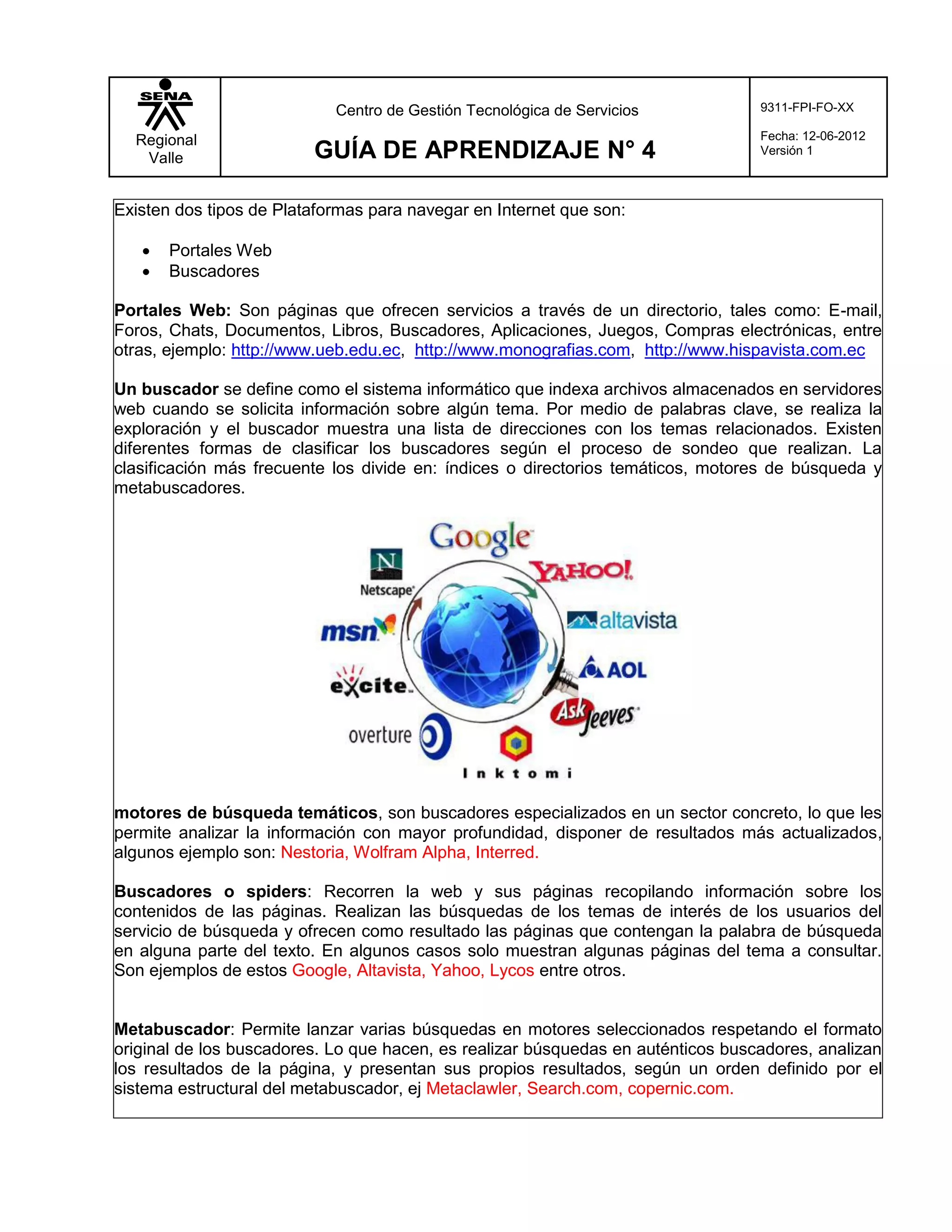 Centro de Gestión Tecnológica de Servicios            9311-FPI-FO-XX

  Regional                                                                        Fecha: 12-06-2012
   Valle                 GUÍA DE APRENDIZAJE N° 4                                 Versión 1



Existen dos tipos de Plataformas para navegar en Internet que son:

      Portales Web
      Buscadores

Portales Web: Son páginas que ofrecen servicios a través de un directorio, tales como: E-mail,
Foros, Chats, Documentos, Libros, Buscadores, Aplicaciones, Juegos, Compras electrónicas, entre
otras, ejemplo: http://www.ueb.edu.ec, http://www.monografias.com, http://www.hispavista.com.ec

Un buscador se define como el sistema informático que indexa archivos almacenados en servidores
web cuando se solicita información sobre algún tema. Por medio de palabras clave, se realiza la
exploración y el buscador muestra una lista de direcciones con los temas relacionados. Existen
diferentes formas de clasificar los buscadores según el proceso de sondeo que realizan. La
clasificación más frecuente los divide en: índices o directorios temáticos, motores de búsqueda y
metabuscadores.




motores de búsqueda temáticos, son buscadores especializados en un sector concreto, lo que les
permite analizar la información con mayor profundidad, disponer de resultados más actualizados,
algunos ejemplo son: Nestoria, Wolfram Alpha, Interred.

Buscadores o spiders: Recorren la web y sus páginas recopilando información sobre los
contenidos de las páginas. Realizan las búsquedas de los temas de interés de los usuarios del
servicio de búsqueda y ofrecen como resultado las páginas que contengan la palabra de búsqueda
en alguna parte del texto. En algunos casos solo muestran algunas páginas del tema a consultar.
Son ejemplos de estos Google, Altavista, Yahoo, Lycos entre otros.


Metabuscador: Permite lanzar varias búsquedas en motores seleccionados respetando el formato
original de los buscadores. Lo que hacen, es realizar búsquedas en auténticos buscadores, analizan
los resultados de la página, y presentan sus propios resultados, según un orden definido por el
sistema estructural del metabuscador, ej Metaclawler, Search.com, copernic.com.
 