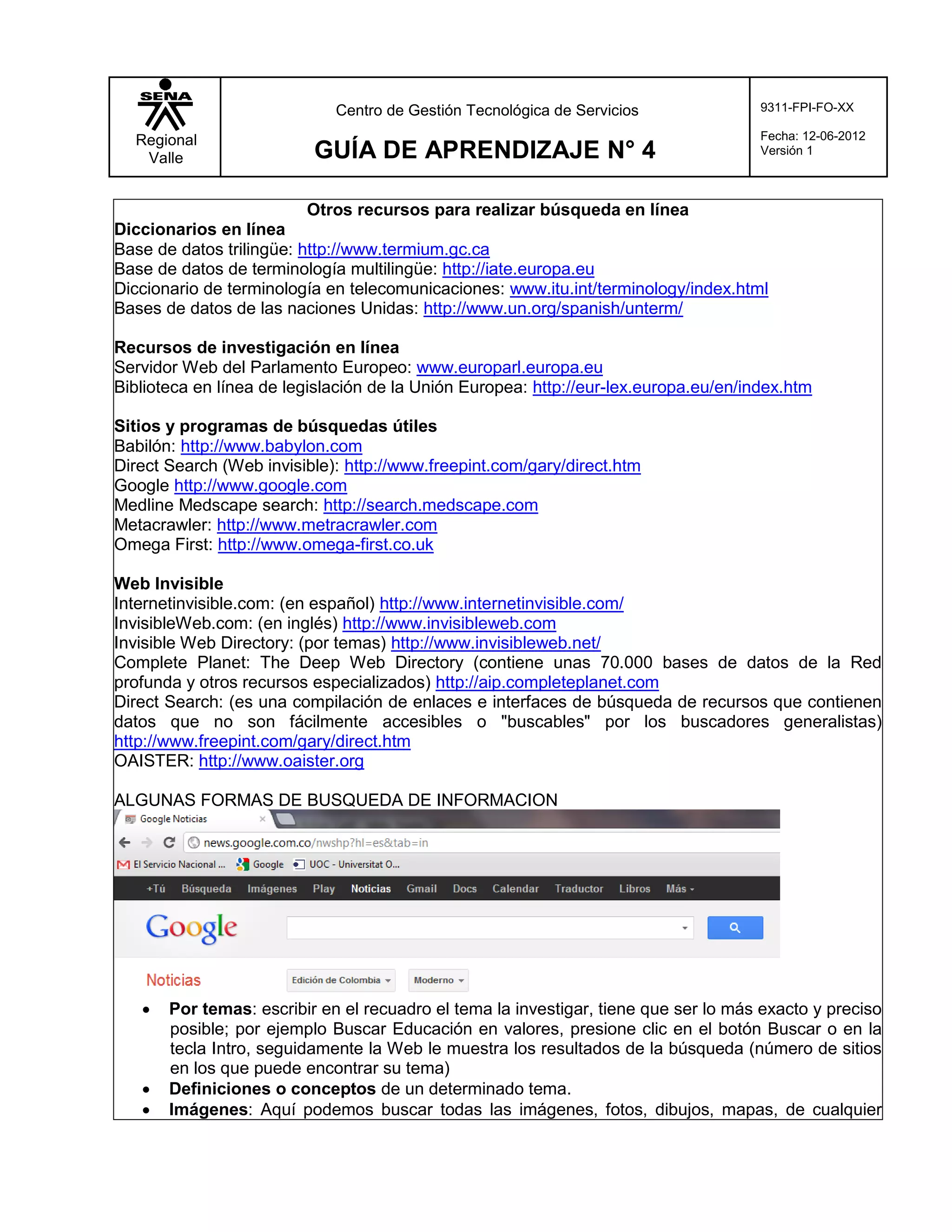 Centro de Gestión Tecnológica de Servicios               9311-FPI-FO-XX

  Regional                                                                            Fecha: 12-06-2012
   Valle                  GUÍA DE APRENDIZAJE N° 4                                    Versión 1



                          Otros recursos para realizar búsqueda en línea
Diccionarios en línea
Base de datos trilingüe: http://www.termium.gc.ca
Base de datos de terminología multilingüe: http://iate.europa.eu
Diccionario de terminología en telecomunicaciones: www.itu.int/terminology/index.html
Bases de datos de las naciones Unidas: http://www.un.org/spanish/unterm/

Recursos de investigación en línea
Servidor Web del Parlamento Europeo: www.europarl.europa.eu
Biblioteca en línea de legislación de la Unión Europea: http://eur-lex.europa.eu/en/index.htm

Sitios y programas de búsquedas útiles
Babilón: http://www.babylon.com
Direct Search (Web invisible): http://www.freepint.com/gary/direct.htm
Google http://www.google.com
Medline Medscape search: http://search.medscape.com
Metacrawler: http://www.metracrawler.com
Omega First: http://www.omega-first.co.uk

Web Invisible
Internetinvisible.com: (en español) http://www.internetinvisible.com/
InvisibleWeb.com: (en inglés) http://www.invisibleweb.com
Invisible Web Directory: (por temas) http://www.invisibleweb.net/
Complete Planet: The Deep Web Directory (contiene unas 70.000 bases de datos de la Red
profunda y otros recursos especializados) http://aip.completeplanet.com
Direct Search: (es una compilación de enlaces e interfaces de búsqueda de recursos que contienen
datos que no son fácilmente accesibles o "buscables" por los buscadores generalistas)
http://www.freepint.com/gary/direct.htm
OAISTER: http://www.oaister.org

ALGUNAS FORMAS DE BUSQUEDA DE INFORMACION




      Por temas: escribir en el recuadro el tema la investigar, tiene que ser lo más exacto y preciso
       posible; por ejemplo Buscar Educación en valores, presione clic en el botón Buscar o en la
       tecla Intro, seguidamente la Web le muestra los resultados de la búsqueda (número de sitios
       en los que puede encontrar su tema)
      Definiciones o conceptos de un determinado tema.
      Imágenes: Aquí podemos buscar todas las imágenes, fotos, dibujos, mapas, de cualquier
 