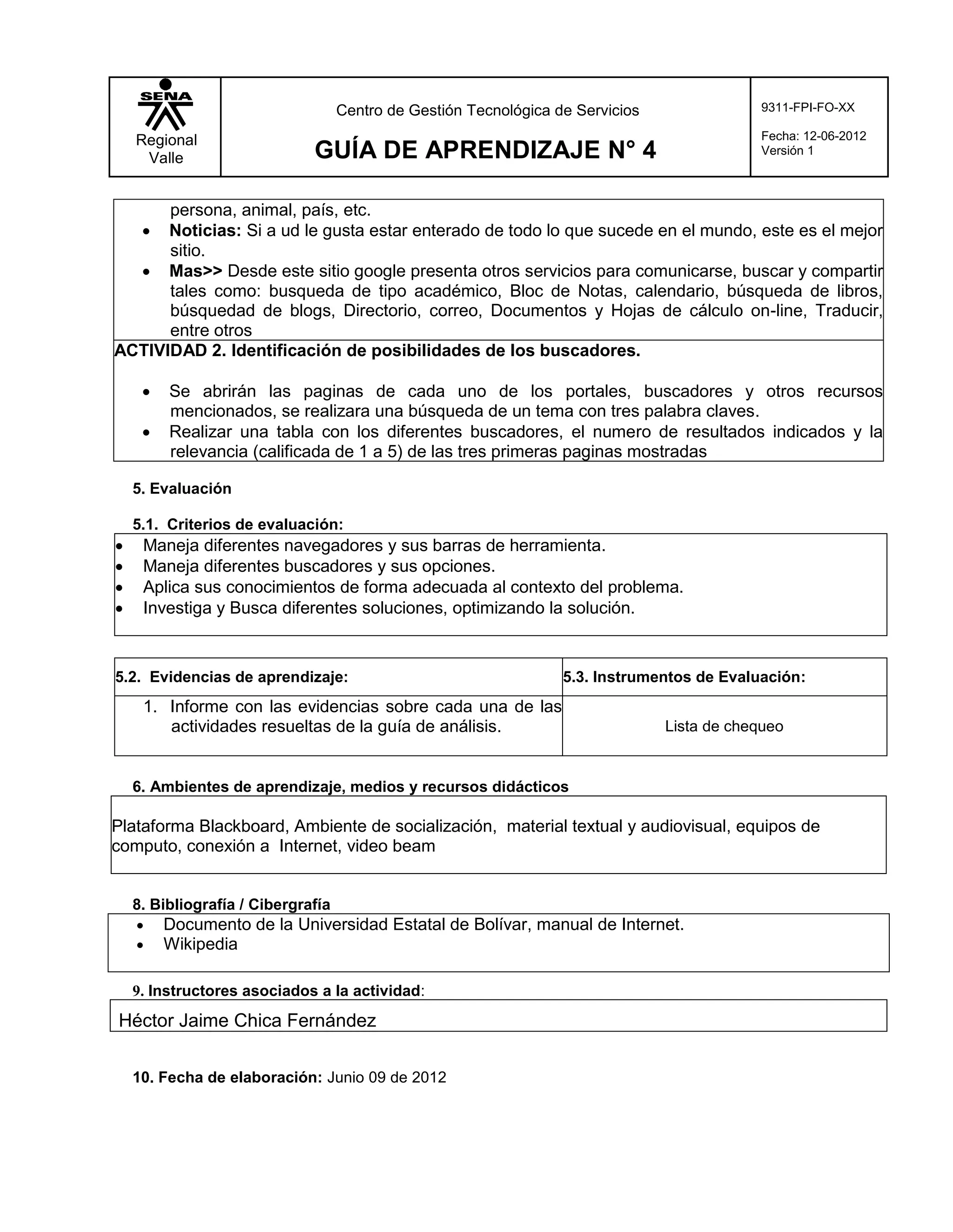 Centro de Gestión Tecnológica de Servicios               9311-FPI-FO-XX

    Regional                                                                             Fecha: 12-06-2012
     Valle                   GUÍA DE APRENDIZAJE N° 4                                    Versión 1



      persona, animal, país, etc.
     Noticias: Si a ud le gusta estar enterado de todo lo que sucede en el mundo, este es el mejor
      sitio.
   Mas>> Desde este sitio google presenta otros servicios para comunicarse, buscar y compartir
      tales como: busqueda de tipo académico, Bloc de Notas, calendario, búsqueda de libros,
      búsquedad de blogs, Directorio, correo, Documentos y Hojas de cálculo on-line, Traducir,
      entre otros
ACTIVIDAD 2. Identificación de posibilidades de los buscadores.

        Se abrirán las paginas de cada uno de los portales, buscadores y otros recursos
         mencionados, se realizara una búsqueda de un tema con tres palabra claves.
        Realizar una tabla con los diferentes buscadores, el numero de resultados indicados y la
         relevancia (calificada de 1 a 5) de las tres primeras paginas mostradas

    5. Evaluación

    5.1. Criterios de evaluación:
    Maneja diferentes navegadores y sus barras de herramienta.
    Maneja diferentes buscadores y sus opciones.
    Aplica sus conocimientos de forma adecuada al contexto del problema.
    Investiga y Busca diferentes soluciones, optimizando la solución.


5.2. Evidencias de aprendizaje:                                5.3. Instrumentos de Evaluación:
     1. Informe con las evidencias sobre cada una de las
        actividades resueltas de la guía de análisis.                        Lista de chequeo


    6. Ambientes de aprendizaje, medios y recursos didácticos

Plataforma Blackboard, Ambiente de socialización, material textual y audiovisual, equipos de
computo, conexión a Internet, video beam


    8. Bibliografía / Cibergrafía
     Documento de la Universidad Estatal de Bolívar, manual de Internet.
     Wikipedia

    9. Instructores asociados a la actividad:
Héctor Jaime Chica Fernández

    10. Fecha de elaboración: Junio 09 de 2012
 