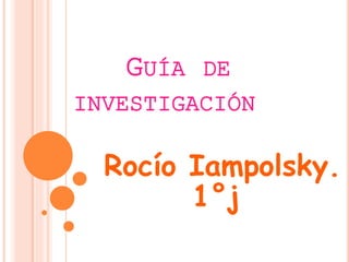 GUÍA DE 
INVESTIGACIÓN 
Rocío Iampolsky. 
1°j 
 