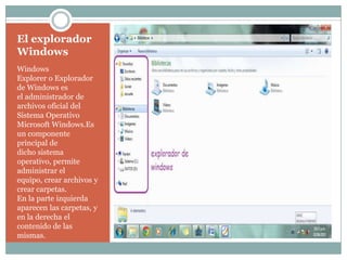 El explorador
Windows
Windows
Explorer o Explorador
de Windows es
el administrador de
archivos oficial del
Sistema Operativo
Microsoft Windows.Es
un componente
principal de
dicho sistema
operativo, permite
administrar el
equipo, crear archivos y
crear carpetas.
En la parte izquierda
aparecen las carpetas, y
en la derecha el
contenido de las
mismas.
 