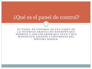 E L P A N E L D E C O N T R O L E S U N A P A R T E D E
L A I N T E R F A Z G R Á F I C A D E W I N D O W S Q U E
P E R M I T E A L O S U S U A R I O S Q U E V E A N Y Q U E
M A N I P U L E N A J U S T E S Y C O N T R O L E S D E L
S I S T E M A B Á S I C O .
¿Qué es el panel de control?
 