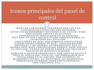 M A P A D E C A R A C T E R E S ( C H A R M A P . E X E ) E S U N A
U T I L I D A D I N C L U I D A C O N L O S S I S T E M A S
O P E R A T I V O S M I C R O S O F T W I N D O W S Y S E U T I L I Z A P A R A
V I S U A L I Z A R T O D A S L A S F U E N T E S
T I P O G R Á F I C A S I N S T A L A D A S E N E L S I S T E M A
T E C L A D O : E N E S T A O P C I Ó N P U E D E C O N F I G U R A R S E L A
V E L O C I D A D D E L T E C L A D O .
C O N E X I O N E S D E R E D : N O S P E R M I T E C O N F I G U R A R
V A R I O S O R D E N A D O R E S E N R E D - C O N F I G U R A C I Ó N
R E G I O N A L Y D E I D I O M A : E S I M P O R T A N T E Q U E E L
I D I O M A E S T É B I E N C O N F I G U R A D O P O R Q U E E S T O A F E C T A
A L T E C L A D O , Y A Q U E E N O T R O S P A Í S E S L A S T E C L A S S E
C O L O C A N D E D I S T I N T A M A N E R A .
A G R E G A R O Q U I T A R P R O G R A M A S : P O R A Q U Í S E Q U I T A Y
P O N E E L S O F T W A R E , E S T O E S , L O S P R O G R A M A S Q U E
I N S T A L A M O S E N E L E Q U I P O , P O R E J E M P L O , E L
M I C R O S O F T O F F I C E , E L A N T I V I R U S , E L M E S S E N G E R ,
P R O G R A M A S D I V E R S O S C O M O E N C I C L O P E D I A S ,
C O N T A B I L I D A D , E T C . . . .
Iconos principales del panel de
control
 