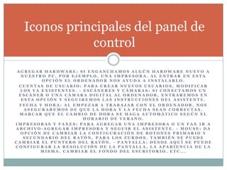 A G R E G A R H A R D W A R E : S I E N G A N C H A M O S A L G Ú N H A R D W A R E N U E V O A
N U E S T R O P C , P O R E J E M P L O , U N A I M P R E S O R A , A L E N T R A R E N E S T A
O P C I Ó N E L O R D E N A D O R N O S A Y U D A A I N S T A L A R L O .
C U E N T A S D E U S U A R I O : P A R A C R E A R N U E V O S U S U A R I O S , M O D I F I C A R
L O S Y A E X I S T E N T E S . - E S C Á N E R E S Y C Á M A R A S : S I C O N E C T A M O S U N
E S C Á N E R O U N A C Á M A R A D I G I T A L A L O R D E N A D O R , E N T R A R E M O S E N
E S T A O P C I Ó N Y S E G U I R E M O S L A S I N S T R U C C I O N E S D E L A S I S T E N T E .
F E C H A Y H O R A : A L E M P E Z A R A T R A B A J A R C O N E L O R D E N A D O R , N O S
A S E G U R A R E M O S D E Q U E L A H O R A Y L A F E C H A S E A N C O R R E C T A S ,
M A R C A R Q U E E L C A M B I O D E H O R A S E H A G A A U T O M Á T I C O S E G Ú N E L
H O R A R I O D E V E R A N O .
I M P R E S O R A S Y F A X E S : P A R A A G R E G A R U N A I M P R E S O R A O U N F A X I R A
A R C H I V O - A G R E G A R I M P R E S O R A Y S E G U I R E L A S I S T E N T E . - M O U S E : D A
O P C I Ó N D E C A M B I A R L A C O N F I G U R A C I Ó N D E B O T O N E S P R I M A R I O Y
S E C U N D A R I O D E L R A T Ó N , P A R A L O S Z U R D O S . T A M B I É N S E P U E D E
C A M B I A R E L P U N T E R O D E L R A T Ó N . - P A N T A L L A : D E S D E A Q U Í S E P U E D E
C O N F I G U R A R L A R E S O L U C I Ó N D E L A P A N T A L L A , L A A P A R I E N C I A D E L A
M I S M A , C A M B I A R E L F O N D O D E L E S C R I T O R I O , E T C . . .
Iconos principales del panel de
control
 