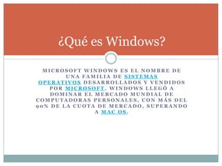 M I C R O S O F T W I N D O W S E S E L N O M B R E D E
U N A F A M I L I A D E S I S T E M A S
O P E R A T I V O S D E S A R R O L L A D O S Y V E N D I D O S
P O R M I C R O S O F T . W I N D O W S L L E G Ó A
D O M I N A R E L M E R C A D O M U N D I A L D E
C O M P U T A D O R A S P E R S O N A L E S , C O N M Á S D E L
9 0 % D E L A C U O T A D E M E R C A D O , S U P E R A N D O
A M A C O S .
¿Qué es Windows?
 
