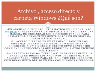 •U N A R C H I V O O F I C H E R O I N F O R M Á T I C O E S U N C O N J U N T O
D E B I T S A L M A C E N A D O E N U N D I S P O S I T I V O . F A C I L I T A N U N A
M A N E R A D E O R G A N I Z A R L O S R E C U R S O S U S A D O S P A R A
A L M A C E N A R P E R M A N E N T E M E N T E D A T O S E N U N S I S T E M A
I N F O R M Á T I C O V I R T U A L .
•E L A C C E S O D I R E C T O E S U N T É R M I N O U S A D O E N L O S
S I S T E M A S O P E R A T I V O S M I C R O S O F T W I N D O W S P A R A
R E F E R I R S E A U N F I C H E R O U O B J E T O C U Y O C O N T E N I D O
C O N T I E N E I N S T R U C C I O N E S Q U E R E D I R I G E N A O T R O F I C H E R O
D E L S I S T E M A .
•L A C A R P E T A L L A M A D A " W I N D O W S " E S G E N E R A L M E N T E L A
C A R P E T A E N D O N D E L O S A R C H I V O S D E L S I S T E M A S O N
A L M A C E N A D O S . T O D O P A R A E L F I N Ú N I C O D E L C O R R E C T O
F U N C I O N A M I E N T O D E L S O E N U N A C O M P U T A D O R A P E R S O N A L .
Archivo , acceso directo y
carpeta Windows ¿Qué son?
 
