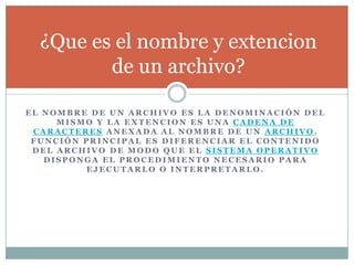 E L N O M B R E D E U N A R C H I V O E S L A D E N O M I N A C I Ó N D E L
M I S M O Y L A E X T E N C I O N E S U N A C A D E N A D E
C A R A C T E R E S A N E X A D A A L N O M B R E D E U N A R C H I V O .
F U N C I Ó N P R I N C I P A L E S D I F E R E N C I A R E L C O N T E N I D O
D E L A R C H I V O D E M O D O Q U E E L S I S T E M A O P E R A T I V O
D I S P O N G A E L P R O C E D I M I E N T O N E C E S A R I O P A R A
E J E C U T A R L O O I N T E R P R E T A R L O .
¿Que es el nombre y extencion
de un archivo?
 