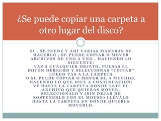 S I , S E P U E D E Y A H Í V A R I A S M A N E R A S D E
H A C E R L O , S E P U E D E C O P I A R O M O V E R
A R C H I V O S D E U N O A U N O , H A C I E N D O L O
S I G U E N T E :
V A S A C U A L Q U I E R O B J E T O , P U L S A S E L
B O T O N D E R E C H O Y S E L E C C I O N A S “ C O P I A R ”
L U E G O V A S A L A C A R P E T A
O S E P U E D E C O P I A R O M O V E R D E A M U C H O S ,
H A C E N D O L O Q U E D I C E A C O N T I N U A C I O N :
V E H A S T A L A C A R P E T A D O N D E E S T E E L
A R C H I V O Q U E Q U I E R A S M O V E R .
S E L E C C I Ó N A L O Y ( S I N D E J A R D E
S O S T E N E R L O C O N E L M O U S E ) L L É V A L O
H A S T A L A C A R P E T A E N D O N D E Q U I E R E S
M O V E R L O .
¿Se puede copiar una carpeta a
otro lugar del disco?
 