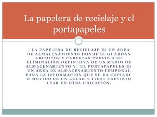 , L A P A P E L E R A D E R E C I C L A J E E S U N Á R E A
D E A L M A C E N A M I E N T O D O N D E S E G U A R D A N
A R C H I V O S Y C A R P E T A S P R E V I O A S U
E L I M I N A C I Ó N D E F I N I T I V A D E U N M E D I O D E
A L M A C E N A M I E N T O Y . E L P O R T A P A P E L E S E S
U N Á R E A D E A L M A C E N A M I E N T O T E M P O R A L
P A R A L A I N F O R M A C I Ó N Q U E S E H A C O P I A D O
O M O V I D O D E U N L U G A R Y T I E N E P R E V I S T O
U S A R E N O T R A U B I C A C I Ó N .
La papelera de reciclaje y el
portapapeles
 