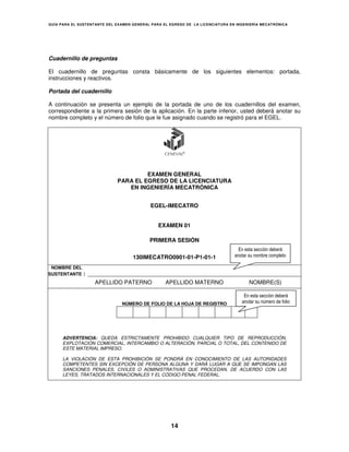 GUÍA PARA EL SUSTENT ANTE DEL EXAMEN GENERAL PARA EL EGRESO DE LA LICENCIATURA EN INGENIERÍA MECATRÓNICA




Cuadernillo de preguntas

El cuadernillo de preguntas consta básicamente de los siguientes elementos: portada,
instrucciones y reactivos.

Portada del cuadernillo

A continuación se presenta un ejemplo de la portada de uno de los cuadernillos del examen,
correspondiente a la primera sesión de la aplicación. En la parte inferior, usted deberá anotar su
nombre completo y el número de folio que le fue asignado cuando se registró para el EGEL.




                                      EXAMEN GENERAL
                             PARA EL EGRESO DE LA LICENCIATURA
                                EN INGENIERÍA MECATRÓNICA


                                            EGEL-IMECATRO


                                               EXAMEN 01

                                            PRIMERA SESIÓN
                                                                                   En esta sección deberá
                                    130IMECATRO0901-01-P1-01-1                   anotar su nombre completo

 NOMBRE DEL
SUSTENTANTE    :
                    APELLIDO PATERNO              APELLIDO MATERNO                      NOMBRE(S)

                                                                                     En esta sección deberá
                                NÚMERO DE FOLIO DE LA HOJA DE REGISTRO              anotar su número de folio




      ADVERTENCIA: QUEDA ESTRICTAMENTE PROHIBIDO CUALQUIER TIPO DE REPRODUCCIÓN,
      EXPLOTACIÓN COMERCIAL, INTERCAMBIO O ALTERACIÓN, PARCIAL O TOTAL, DEL CONTENIDO DE
      ESTE MATERIAL IMPRESO.

      LA VIOLACIÓN DE ESTA PROHIBICIÓN SE PONDRÁ EN CONOCIMIENTO DE LAS AUTORIDADES
      COMPETENTES SIN EXCEPCIÓN DE PERSONA ALGUNA Y DARÁ LUGAR A QUE SE IMPONGAN LAS
      SANCIONES PENALES, CIVILES O ADMINISTRATIVAS QUE PROCEDAN, DE ACUERDO CON LAS
      LEYES, TRATADOS INTERNACIONALES Y EL CÓDIGO PENAL FEDERAL.




                                                     14
 