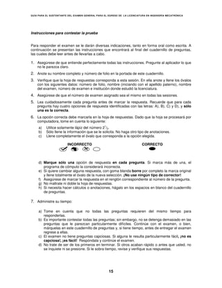 GUÍA PARA EL SUSTENT ANTE DEL EXAMEN GENERAL PARA EL EGRESO DE LA LICENCIATURA EN INGENIERÍA MECATRÓNICA




Instrucciones para contestar la prueba


Para responder el examen se le darán diversas indicaciones, tanto en forma oral como escrita. A
continuación se presentan las instrucciones que encontrará al final del cuadernillo de preguntas,
las cuales debe leer antes de llevarlas a cabo.

1. Asegúrese de que entiende perfectamente todas las instrucciones. Pregunte al aplicador lo que
    no le parezca claro.
2. Anote su nombre completo y número de folio en la portada de este cuadernillo.
3. Verifique que la hoja de respuestas corresponda a esta sesión. En ella anote y llene los óvalos
    con los siguientes datos: número de folio, nombre (iniciando con el apellido paterno), nombre
    del examen, número de examen e institución donde estudió la licenciatura.
4. Asegúrese de que el número de examen asignado sea el mismo en todas las sesiones.
5. Lea cuidadosamente cada pregunta antes de marcar la respuesta. Recuerde que para cada
    pregunta hay cuatro opciones de respuesta identificadas con las letras: A), B), C) y D), y sólo
    una es la correcta.
6. La opción correcta debe marcarla en la hoja de respuestas. Dado que la hoja se procesará por
    computadora, tome en cuenta lo siguiente:
                                                  1
     a)   Utilice solamente lápiz del número 2 /2.
     b)   Sólo llene la información que se le solicita. No haga otro tipo de anotaciones.
     c)   Llene completamente el óvalo que corresponda a la opción elegida.

                         INCORRECTO                                         CORRECTO




     d) Marque sólo una opción de respuesta en cada pregunta. Si marca más de una, el
        programa de cómputo la considerará incorrecta.
     e) Si quiere cambiar alguna respuesta, con goma blanda borre por completo la marca original
        y llene totalmente el óvalo de la nueva selección. ¡No use ningún tipo de corrector!
     f) Asegúrese de marcar la respuesta en el renglón correspondiente al número de la pregunta.
     g) No maltrate ni doble la hoja de respuestas.
     h) Si necesita hacer cálculos o anotaciones, hágalo en los espacios en blanco del cuadernillo
        de preguntas.

7. Administre su tiempo:

     a) Tome en cuenta que no todas las preguntas requieren del mismo tiempo para
        responderlas.
     b) Es importante contestar todas las preguntas; sin embargo, no se detenga demasiado en las
        preguntas que le parezcan particularmente difíciles. Continúe con el examen, o bien,
        márquelas en este cuadernillo de preguntas y, si tiene tiempo, antes de entregar el examen
        regrese a ellas.
     c) El examen no tiene preguntas capciosas. Si alguna le resulta particularmente fácil, ¡no es
        capciosa!, ¡es fácil! Respóndala y continúe el examen.
     d) No trate de ser de los primeros en terminar. Si otros acaban rápido o antes que usted, no
        se inquiete ni se presione. Si le sobra tiempo, revise y verifique sus respuestas.




                                                      15
 