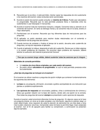 GUÍA PARA EL SUSTENT ANTE DEL EXAMEN GENERAL PARA EL EGRESO DE LA LICENCIATURA EN INGENIERÍA MECATRÓNICA




8. Recuerde que no es ético, ni está permitido, intentar copiar las respuestas de otro sustentante
    o los reactivos del examen; estas conductas serán sancionadas.
9. Durante la sesión de examen puede consultar un máximo de 5 libros. Puede usar calculadora
    no programable. Recuerde que no está permitido prestarse libros o materiales entre los
    sustentantes ni usar fotocopias ni manuscritos.
10. Durante el examen trate de mantenerse tranquilo y relajado. Concentre toda su atención en el
    contenido del examen. En tanto se distraiga menos y se concentre más en la tarea, tendrá un
    mejor desempeño.
11. Familiarícese con el examen. Recuerde que hay diferentes tipos de instrucciones para las
    preguntas.
12. El aplicador no podrá atenderle para resolver dudas relacionadas con el contenido e
    interpretación de las preguntas del examen.
13. Cuando termine de contestar o finalice el tiempo de la sesión, devuelva este cuadernillo de
    preguntas y la hoja de respuestas al aplicador.
14. Cuando el aplicador le indique, desprenda el sello del cuadernillo. Revise que no falten páginas
    y no existan problemas de impresión. De encontrar algún problema de impresión, deberá
    solicitar la sustitución del material al personal del Ceneval.


     Para que su examen tenga validez, deberá sustentar todas las sesiones que lo integran

Materiales de consulta permitidos

    •   Un máximo de cinco libros originales, por cada sesión del examen.
    •   Se podrá utilizar calculadora no programable, la cual no está permitido prestarse entre
        los sustentantes.

¿Qué tipo de preguntas se incluyen en el examen?

En el examen se utilizan reactivos o preguntas de opción múltiple que contienen fundamentalmente
los siguientes dos elementos:

•   La base es una pregunta, afirmación, enunciado o gráfico acompañado de una instrucción que
    plantea un problema explícitamente.

•   Las opciones de respuesta son enunciados, palabras, cifras o combinaciones de números y
    letras que guardan relación con la base del reactivo, donde sólo una opción es la correcta.
    Para todas las preguntas del examen siempre se presentarán cuatro opciones de respuesta.

Durante el examen usted encontrará diferentes formas de preguntar. En algunos casos se le hace
una pregunta directa, en otros se le pide completar una información, algunos le solicitan elegir un
orden determinado, otros requieren de usted la elección de elementos de una lista dada y otros
más le piden relacionar columnas. Comprender estos formatos le permitirá llegar mejor preparado
al examen. Con el fin de apoyarlo para facilitar su comprensión, a continuación se presentan
algunos ejemplos.




                                                     16
 