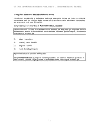 GUÍA PARA EL SUSTENT ANTE DEL EXAMEN GENERAL PARA EL EGRESO DE LA LICENCIATURA EN INGENIERÍA MECATRÓNICA




1. Preguntas o reactivos de cuestionamiento directo

En este tipo de reactivos el sustentante tiene que seleccionar una de las cuatro opciones de
respuestas a partir del criterio o acción que se solicite en el enunciado, afirmativo o interrogativo,
que se presenta en la base del reactivo.

Ejemplo correspondiente al área de Automatización de procesos:

Sistema mecánico utilizado en la transmisión de potencia, en máquinas que requieren evitar el
deslizamiento, permitir el movimiento en ambos sentidos, desplazar grandes cargas y mantener el
movimiento en el mismo eje:


A)      piñón y cremallera

B)      poleas y correa dentada

C)      engrane y cadena

D)      rueda dentada y trinquete

Argumentación de las opciones de respuesta

La opción correcta es la C porque el engrane y la cadena son sistemas mecánicos que evitan el
deslizamiento, permiten cargas grandes, se mueven en ambos sentidos y en el mismo eje.




                                                     17
 