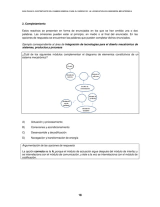 GUÍA PARA EL SUSTENT ANTE DEL EXAMEN GENERAL PARA EL EGRESO DE LA LICENCIATURA EN INGENIERÍA MECATRÓNICA




2. Completamiento

Estos reactivos se presentan en forma de enunciados en los que se han omitido una o dos
palabras. Las omisiones pueden estar al principio, en medio o al final del enunciado. En las
opciones de respuesta se encuentran las palabras que pueden completar dichos enunciados.

Ejemplo correspondiente al área de Integración de tecnologías para el diseño mecatrónico de
sistemas, productos y procesos

¿Cuál de los siguientes módulos complementan el diagrama de elementos constitutivos de un
sistema mecatrónico?




A)      Actuación y procesamiento

B)      Conexiones y acondicionamiento

C)      Desensamble y decodificación

D)      Navegación y transformación de energía

Argumentación de las opciones de respuesta

La opción correcta es la A, porque el módulo de actuación sigue después del módulo de interfaz y
se interrelaciona con el módulo de comunicación y éste a la vez se interrelaciona con el módulo de
                                   comunicación,             ez                          mód
codificación.




                                                     18
 