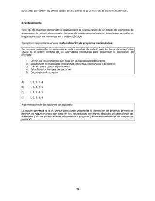 GUÍA PARA EL SUSTENT ANTE DEL EXAMEN GENERAL PARA EL EGRESO DE LA LICENCIATURA EN INGENIERÍA MECATRÓNICA




3. Ordenamiento

Este tipo de reactivos demandan el ordenamiento o jerarquización de un listado de elementos de
acuerdo con un criterio determinado. La tarea del sustentante consiste en seleccionar la opción en
la que aparezcan los elementos en el orden solicitado.

Ejemplo correspondiente al área de Coordinación de proyectos mecatrónicos:

Se requiere desarrollar un sistema que realice pruebas de sellado para los faros de automóviles.
¿Cuál es el orden correcto de las actividades necesarias para desarrollar la planeación del
proyecto?

     1.   Definir los requerimientos con base en las necesidades del cliente
     2.   Seleccionar los materiales (mecánicos, eléctricos, electrónicos y de control)
     3.   Diseñar uno o varios experimentos
     4.   Establecer los tiempos de ejecución
     5.   Documentar el proyecto


A)        1, 2, 3, 5, 4

B)        1, 3, 4, 2, 5

C)        2, 1, 3, 4, 5

D)        5, 2, 1, 3, 4

Argumentación de las opciones de respuesta

La opción correcta es la A, porque para poder desarrollar la planeación del proyecto primero se
definen los requerimientos con base en las necesidades del cliente, después se seleccionan los
materiales y así es posible diseñar, documentar el proyecto y finalmente establecer los tiempos de
ejecución.




                                                     19
 