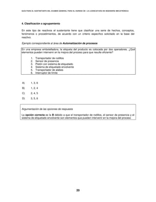 GUÍA PARA EL SUSTENT ANTE DEL EXAMEN GENERAL PARA EL EGRESO DE LA LICENCIATURA EN INGENIERÍA MECATRÓNICA




4. Clasificación o agrupamiento

En este tipo de reactivos el sustentante tiene que clasificar una serie de hechos, conceptos,
fenómenos o procedimientos, de acuerdo con un criterio específico solicitado en la base del
reactivo.

Ejemplo correspondiente al área de Automatización de procesos

En una empresa embotelladora, la etiqueta del producto es colocada por dos operadores. ¿Qué
elementos pueden intervenir en la mejora del proceso para que resulte eficiente?

        1.   Transportador de rodillos
        2.   Sensor de presencia
        3.   Pistón con sistema de etiquetado
        4.   Sistema de etiquetado envolvente
        5.   Transportador de alabes
        6.   Interruptor de límite


A)      1, 3, 6

B)      1, 2, 4

C)      2, 4, 5

D)      3, 5, 6



Argumentación de las opciones de respuesta

La opción correcta es la B debido a que el transportador de rodillos, el sensor de presencia y el
sistema de etiquetado envolvente son elementos que pueden intervenir en la mejora del proceso




                                                     20
 