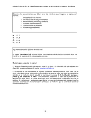 GUÍA PARA EL SUSTENT ANTE DEL EXAMEN GENERAL PARA EL EGRESO DE LA LICENCIATURA EN INGENIERÍA MECATRÓNICA




Determine los    conocimientos que deben tener los miembros que integrarán el equipo del
proyecto.
           1.    Programación de sistemas
           2.    Diseño de estructuras y mecanismos
           3.    Mantenimiento predictivo y correctivo
           4.    Sistemas electromecánicos
           5.    Administración de proyectos
           6.    Contratos y proveedores




A)   1, 2, 3
B)   1, 5, 6
C)   2, 3, 4
D)   4, 5, 6



Argumentación de las opciones de respuesta


La opción correcta es la D, porque incluye los conocimientos necesarios que deben tener los
miembros de acuerdo con la naturaleza del proyecto.



Registro para presentar el examen

El registro al examen puede hacerse en papel o en línea. El calendario de aplicaciones está
disponible para consultarse en la página www.ceneval.edu.mx.

En cualquiera de las modalidades de registro (ya sea de manera presencial o en línea), es de
suma importancia que el sustentante proporcione correctamente todos sus datos, en especial los
referidos a la institución donde estudió la licenciatura: nombre de la institución, campus o
plantel y, en particular, la clave. En la modalidad presencial, la clave se la proporciona la
persona con quien realiza el trámite; en el caso de la modalidad virtual, aparece en el portal un
catálogo de instituciones y la clave correspondiente. La importancia de este dato radica en que los
resultados obtenidos en el examen serán remitidos a la institución que el sustentante señale al
momento de registrarse.




                                                     23
 