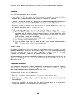 GUÍA PARA EL SUSTENT ANTE DEL EXAMEN GENERAL PARA EL EGRESO DE LA LICENCIATURA EN INGENIERÍA MECATRÓNICA




Requisitos

Para poder inscribirse al examen es necesario:

1. Haber cubierto el 100% de créditos de su licenciatura o, en su caso, estar cursando el último
   semestre de la carrera, siempre y cuando la institución formadora así lo estipule.

2. Depositar a nombre del Ceneval, A.C. el pago por la cantidad especificada (consultar precio de
   los servicios), en la cuenta número: 0446666493 en cualquier sucursal de Bancomer.

3. Responder correcta y completamente el cuestionario de contexto del Ceneval que le será
   entregado en la sede de registro o en registro en línea.

4. Acudir a la sede de registro que más le convenga y llevar los siguientes documentos:
    a) Fotocopia del comprobante oficial que acredite haber concluido el 100% de sus estudios
        (certificado total de estudios, constancia de terminación o historial académico) y que
        indique claramente la institución de egreso (incluyendo campus, en su caso), así como la
        fecha de ingreso y egreso de la licenciatura
    b) Fotocopia de identificación oficial (credencial de elector o pasaporte vigente)
    c) Dos fotografías tamaño infantil recientes
    d) Ficha de depósito con el sello y la ráfaga del banco por la cantidad correspondiente al
        EGEL o comprobante impreso de transferencia bancaria

Registro en línea

Como parte de los servicios electrónicos que ofrece el Ceneval se encuentra el registro por medio
de Internet. Este servicio proporciona un medio ágil y seguro para que los sustentantes ingresen la
información necesaria que les permita cubrir y especificar los requerimientos de información
suficientes para inscribirse a la aplicación del examen que ofrece el Centro.

El horario de servicio del registro en línea es de lunes a domingo de 6:00 a 22:00 horas (hora del
centro del país). El registro será sujeto de actividades de mantenimiento todos los días, de las
22:01 a 5:59 horas.


Cuestionario de contexto

Todo sustentante, al registrarse al examen, deberá llenar el cuestionario de contexto, el cual es un
complemento importante de las pruebas de logro, pues busca obtener información que permita
explicar los resultados obtenidos por los estudiantes en el EGEL.

El cuestionario de contexto tiene como propósito:

1. Describir a la población evaluada, así como el contexto en el que se desenvuelve.

2. Contextualizar las medidas de logro académico obtenidas por los sustentantes, a partir de
   ciertas variables.

3. Promover la realización de estudios que den cuenta del desempeño de los sustentantes,
   identificando factores que afecten o promuevan el aprendizaje.




                                                     24
 