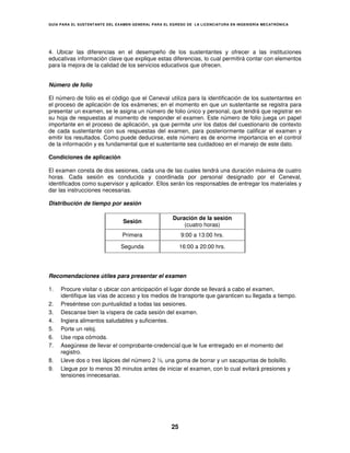 GUÍA PARA EL SUSTENT ANTE DEL EXAMEN GENERAL PARA EL EGRESO DE LA LICENCIATURA EN INGENIERÍA MECATRÓNICA




4. Ubicar las diferencias en el desempeño de los sustentantes y ofrecer a las instituciones
educativas información clave que explique estas diferencias, lo cual permitirá contar con elementos
para la mejora de la calidad de los servicios educativos que ofrecen.


Número de folio

El número de folio es el código que el Ceneval utiliza para la identificación de los sustentantes en
el proceso de aplicación de los exámenes; en el momento en que un sustentante se registra para
presentar un examen, se le asigna un número de folio único y personal, que tendrá que registrar en
su hoja de respuestas al momento de responder el examen. Este número de folio juega un papel
importante en el proceso de aplicación, ya que permite unir los datos del cuestionario de contexto
de cada sustentante con sus respuestas del examen, para posteriormente calificar el examen y
emitir los resultados. Como puede deducirse, este número es de enorme importancia en el control
de la información y es fundamental que el sustentante sea cuidadoso en el manejo de este dato.

Condiciones de aplicación

El examen consta de dos sesiones, cada una de las cuales tendrá una duración máxima de cuatro
horas. Cada sesión es conducida y coordinada por personal designado por el Ceneval,
identificados como supervisor y aplicador. Ellos serán los responsables de entregar los materiales y
dar las instrucciones necesarias.

Distribución de tiempo por sesión

                                                     Duración de la sesión
                                Sesión
                                                         (cuatro horas)
                               Primera                    9:00 a 13:00 hrs.

                               Segunda                    16:00 a 20:00 hrs.




Recomendaciones útiles para presentar el examen

1.   Procure visitar o ubicar con anticipación el lugar donde se llevará a cabo el examen,
     identifique las vías de acceso y los medios de transporte que garanticen su llegada a tiempo.
2.   Preséntese con puntualidad a todas las sesiones.
3.   Descanse bien la víspera de cada sesión del examen.
4.   Ingiera alimentos saludables y suficientes.
5.   Porte un reloj.
6.   Use ropa cómoda.
7.   Asegúrese de llevar el comprobante-credencial que le fue entregado en el momento del
     registro.
8.   Lleve dos o tres lápices del número 2 ½, una goma de borrar y un sacapuntas de bolsillo.
9.   Llegue por lo menos 30 minutos antes de iniciar el examen, con lo cual evitará presiones y
     tensiones innecesarias.




                                                     25
 