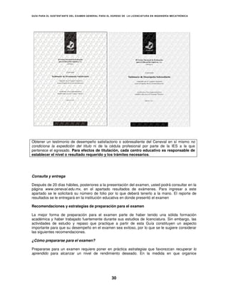 GUÍA PARA EL SUSTENT ANTE DEL EXAMEN GENERAL PARA EL EGRESO DE LA LICENCIATURA EN INGENIERÍA MECATRÓNICA




Obtener un testimonio de desempeño satisfactorio o sobresaliente del Ceneval en sí mismo no
condiciona la expedición del título ni de la cédula profesional por parte de la IES a la que
pertenece el egresado. Para efectos de titulación, cada centro educativo es responsable de
establecer el nivel o resultado requerido y los trámites necesarios.




Consulta y entrega

Después de 20 días hábiles, posteriores a la presentación del examen, usted podrá consultar en la
página www.ceneval.edu.mx, en el apartado resultados de exámenes. Para ingresar a este
apartado se le solicitará su número de folio por lo que deberá tenerlo a la mano. El reporte de
resultados se le entregará en la institución educativa en donde presentó el examen

Recomendaciones y estrategias de preparación para el examen

La mejor forma de preparación para el examen parte de haber tenido una sólida formación
académica y haber trabajado fuertemente durante sus estudios de licenciatura. Sin embargo, las
actividades de estudio y repaso que practique a partir de esta Guía constituyen un aspecto
importante para que su desempeño en el examen sea exitoso, por lo que se le sugiere considerar
las siguientes recomendaciones.

¿Cómo prepararse para el examen?

Prepararse para un examen requiere poner en práctica estrategias que favorezcan recuperar lo
aprendido para alcanzar un nivel de rendimiento deseado. En la medida en que organice




                                                     30
 