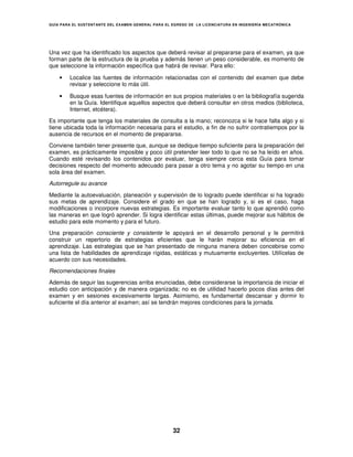 GUÍA PARA EL SUSTENT ANTE DEL EXAMEN GENERAL PARA EL EGRESO DE LA LICENCIATURA EN INGENIERÍA MECATRÓNICA




Una vez que ha identificado los aspectos que deberá revisar al prepararse para el examen, ya que
forman parte de la estructura de la prueba y además tienen un peso considerable, es momento de
que seleccione la información específica que habrá de revisar. Para ello:

    •   Localice las fuentes de información relacionadas con el contenido del examen que debe
        revisar y seleccione lo más útil.

    •   Busque esas fuentes de información en sus propios materiales o en la bibliografía sugerida
        en la Guía. Identifique aquellos aspectos que deberá consultar en otros medios (biblioteca,
        Internet, etcétera).
Es importante que tenga los materiales de consulta a la mano; reconozca si le hace falta algo y si
tiene ubicada toda la información necesaria para el estudio, a fin de no sufrir contratiempos por la
ausencia de recursos en el momento de prepararse.
Conviene también tener presente que, aunque se dedique tiempo suficiente para la preparación del
examen, es prácticamente imposible y poco útil pretender leer todo lo que no se ha leído en años.
Cuando esté revisando los contenidos por evaluar, tenga siempre cerca esta Guía para tomar
decisiones respecto del momento adecuado para pasar a otro tema y no agotar su tiempo en una
sola área del examen.
Autorregule su avance

Mediante la autoevaluación, planeación y supervisión de lo logrado puede identificar si ha logrado
sus metas de aprendizaje. Considere el grado en que se han logrado y, si es el caso, haga
modificaciones o incorpore nuevas estrategias. Es importante evaluar tanto lo que aprendió como
las maneras en que logró aprender. Si logra identificar estas últimas, puede mejorar sus hábitos de
estudio para este momento y para el futuro.
Una preparación consciente y consistente le apoyará en el desarrollo personal y le permitirá
construir un repertorio de estrategias eficientes que le harán mejorar su eficiencia en el
aprendizaje. Las estrategias que se han presentado de ninguna manera deben concebirse como
una lista de habilidades de aprendizaje rígidas, estáticas y mutuamente excluyentes. Utilícelas de
acuerdo con sus necesidades.
Recomendaciones finales
Además de seguir las sugerencias arriba enunciadas, debe considerarse la importancia de iniciar el
estudio con anticipación y de manera organizada; no es de utilidad hacerlo pocos días antes del
examen y en sesiones excesivamente largas. Asimismo, es fundamental descansar y dormir lo
suficiente el día anterior al examen; así se tendrán mejores condiciones para la jornada.




                                                     32
 