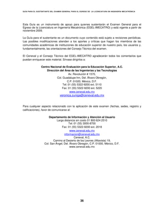 GUÍA PARA EL SUSTENT ANTE DEL EXAMEN GENERAL PARA EL EGRESO DE LA LICENCIATURA EN INGENIERÍA MECATRÓNICA




Esta Guía es un instrumento de apoyo para quienes sustentarán el Examen General para el
Egreso de la Licenciatura en Ingeniería Mecatrónica (EGEL-IMECATRO) y está vigente a partir de
noviembre 2009.

La Guía para el sustentante es un documento cuyo contenido está sujeto a revisiones periódicas.
Las posibles modificaciones atienden a los aportes y críticas que hagan los miembros de las
comunidades académicas de instituciones de educación superior de nuestro país, los usuarios y,
fundamentalmente, las orientaciones del Consejo Técnico del examen.

El Ceneval y el Consejo Técnico del EGEL-IMECATRO agradecerán todos los comentarios que
puedan enriquecer este material. Sírvase dirigirlos a:

                 Centro Nacional de Evaluación para la Educación Superior, A.C.
                     Dirección del Área de las Ingenierías y las Tecnologías
                                       Av. Revolución # 1570,
                             Col. Guadalupe Inn, Del. Álvaro Obregón,
                                      C.P. 01020, México, D.F.
                                  Tel: 01 (55) 5322-9200 ext. 5110
                                 Fax: 01 (55) 5322-9200 ext. 5220
                                        www.ceneval.edu.mx
                                  veronica.zuniga@ceneval.edu.mx


Para cualquier aspecto relacionado con la aplicación de este examen (fechas, sedes, registro y
calificaciones), favor de comunicarse al:

                        Departamento de Información y Atención al Usuario
                              Larga distancia sin costo 01 800 624 2510
                                        Tel: 01 (55) 3000-8700
                                  Fax: 01 (55) 5322-9200 ext. 2018
                                         www.ceneval.edu.mx
                                    informacion@ceneval.edu.mx
                                             Ceneval, A.C.
                           Camino al Desierto de los Leones (Altavista) 19,
                    Col. San Ángel, Del. Álvaro Obregón, C.P. 01000, México, D.F.
                                         www.ceneval.edu.mx




                                                     36
 