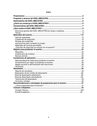 Índice

Presentación .................................................................................................................... 5
Propósito y alcance del EGEL-IMECATRO .................................................................... 5
Destinatarios del EGEL-IMECATRO ............................................................................... 6
¿Cómo se construye el EGEL-IMECATRO? ................................................................... 6
Características del EGEL-IMECATRO ............................................................................ 7
¿Qué evalúa el EGEL-IMECATRO? ................................................................................. 8
  Estructura general del EGEL-IMECATRO por áreas y subáreas .................................... 8
  Temas ............................................................................................................................ 8
Materiales del examen ................................................................................................. 113
  Hoja de respuestas ....................................................................................................... 13
  Cuadernillo de preguntas .............................................................................................. 14
  Portada del cuadernillo ................................................................................................. 14
  Instrucciones para contestar la prueba ......................................................................... 15
  Materiales de consulta permitidos................................................................................. 16
  ¿Qué tipo de preguntas se incluyen en el examen? ..................................................... 16
Registro para presentar el examen .............................................................................. 23
  Requisitos..................................................................................................................... 24
  Cuestionario de contexto .............................................................................................. 24
  Número de folio ............................................................................................................ 25
Condiciones de aplicación ............................................................................................ 25
  Recomendaciones útiles para presentar el examen ..................................................... 25
  Procedimiento por seguir al presentar el examen ......................................................... 26
  Reglas durante la administración del instrumento......................................................... 26
  Sanciones..................................................................................................................... 27
Resultados ..................................................................................................................... 28
  Reporte de resultados .................................................................................................. 28
 Descripción de los niveles de desempeño ………………………………………………….28
 Nivel de desempeño satisfactorio ……………………………………………………………29
 Nivel de desempeño sobresaliente ………………………………………………………….29
  Testimonios de desempeño .......................................................................................... 29
  Consulta y entrega ....................................................................................................... 30
Recomendaciones y estrategias de preparación para el examen .............................. 31
  ¿Cómo prepararse para el examen? ............................................................................ 31
Cuerpos colegiados....................................................................................................... 33
  Consejo Técnico ......................................................................................................... 333
 Comité Académico…………………………………………………………………………... 34




                                                                  4
 
