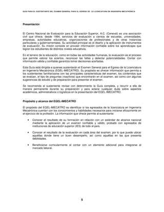 GUÍA PARA EL SUSTENT ANTE DEL EXAMEN GENERAL PARA EL EGRESO DE LA LICENCIATURA EN INGENIERÍA MECATRÓNICA




Presentación


El Centro Nacional de Evaluación para la Educación Superior, A.C. (Ceneval) es una asociación
civil que ofrece, desde 1994, servicios de evaluación a cientos de escuelas, universidades,
empresas, autoridades educativas, organizaciones de profesionales y de otras instancias
particulares y gubernamentales. Su actividad principal es el diseño y la aplicación de instrumentos
de evaluación. Su misión consiste en proveer información confiable sobre los aprendizajes que
logran los estudiantes de distintos niveles educativos.

En el terreno de la educación, como en todas las actividades humanas, la evaluación es el proceso
que permite valorar los aciertos, reconocer las fallas y detectar potencialidades. Contar con
información válida y confiable garantiza tomar decisiones acertadas.

Esta Guía está dirigida a quienes sustentarán el Examen General para el Egreso de la Licenciatura
en Ingeniería Mecatrónica (EGEL-IMECATRO). Su propósito es ofrecer información que permita a
los sustentantes familiarizarse con las principales características del examen, los contenidos que
se evalúan, el tipo de preguntas (reactivos) que encontrarán en el examen, así como con algunas
sugerencias de estudio y de preparación para presentar el examen.

Se recomienda al sustentante revisar con detenimiento la Guía completa, y recurrir a ella de
manera permanente durante su preparación y para aclarar cualquier duda sobre aspectos
académicos, administrativos o logísticos en la presentación del EGEL-IMECATRO.


Propósito y alcance del EGEL-IMECATRO

El propósito del EGEL-IMECATRO es identificar si los egresados de la licenciatura en Ingeniería
Mecatrónica cuentan con los conocimientos y habilidades necesarios para iniciarse eficazmente en
el ejercicio de la profesión. La información que ofrece permite al sustentante:

    •   Conocer el resultado de su formación en relación con un estándar de alcance nacional
        mediante la aplicación de un examen confiable y válido, probado con egresados de
        instituciones de educación superior (IES) de todo el país.

    •   Conocer el resultado de la evaluación en cada área del examen, por lo que puede ubicar
        aquéllas donde tiene un buen desempeño, así como aquéllas en las que presenta
        debilidades.

    •   Beneficiarse curricularmente al contar con un elemento adicional para integrarse al
        mercado laboral.




                                                      5
 