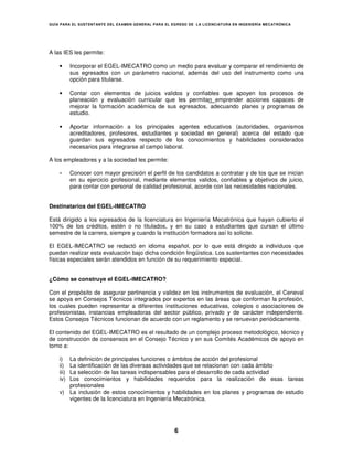 GUÍA PARA EL SUSTENT ANTE DEL EXAMEN GENERAL PARA EL EGRESO DE LA LICENCIATURA EN INGENIERÍA MECATRÓNICA




A las IES les permite:

    •      Incorporar el EGEL-IMECATRO como un medio para evaluar y comparar el rendimiento de
           sus egresados con un parámetro nacional, además del uso del instrumento como una
           opción para titularse.

    •      Contar con elementos de juicios validos y confiables que apoyen los procesos de
           planeación y evaluación curricular que les permitan emprender acciones capaces de
           mejorar la formación académica de sus egresados, adecuando planes y programas de
           estudio.

    •      Aportar información a los principales agentes educativos (autoridades, organismos
           acreditadores, profesores, estudiantes y sociedad en general) acerca del estado que
           guardan sus egresados respecto de los conocimientos y habilidades considerados
           necesarios para integrarse al campo laboral.

A los empleadores y a la sociedad les permite:

    •      Conocer con mayor precisión el perfil de los candidatos a contratar y de los que se inician
           en su ejercicio profesional, mediante elementos validos, confiables y objetivos de juicio,
           para contar con personal de calidad profesional, acorde con las necesidades nacionales.


Destinatarios del EGEL-IMECATRO

Está dirigido a los egresados de la licenciatura en Ingeniería Mecatrónica que hayan cubierto el
100% de los créditos, estén o no titulados, y en su caso a estudiantes que cursan el último
semestre de la carrera, siempre y cuando la institución formadora así lo solicite.

El EGEL-IMECATRO se redactó en idioma español, por lo que está dirigido a individuos que
puedan realizar esta evaluación bajo dicha condición lingüística. Los sustentantes con necesidades
físicas especiales serán atendidos en función de su requerimiento especial.


¿Cómo se construye el EGEL-IMECATRO?

Con el propósito de asegurar pertinencia y validez en los instrumentos de evaluación, el Ceneval
se apoya en Consejos Técnicos integrados por expertos en las áreas que conforman la profesión,
los cuales pueden representar a diferentes instituciones educativas, colegios o asociaciones de
profesionistas, instancias empleadoras del sector público, privado y de carácter independiente.
Estos Consejos Técnicos funcionan de acuerdo con un reglamento y se renuevan periódicamente.

El contenido del EGEL-IMECATRO es el resultado de un complejo proceso metodológico, técnico y
de construcción de consensos en el Consejo Técnico y en sus Comités Académicos de apoyo en
torno a:

    i) La definición de principales funciones o ámbitos de acción del profesional
    ii)La identificación de las diversas actividades que se relacionan con cada ámbito
       La selección de las tareas indispensables para el desarrollo de cada actividad
    iii)
    iv)Los conocimientos y habilidades requeridos para la realización de esas tareas
       profesionales
    v) La inclusión de estos conocimientos y habilidades en los planes y programas de estudio
       vigentes de la licenciatura en Ingeniería Mecatrónica.




                                                      6
 