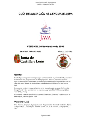 Guía de iniciación al lenguaje Java.
                                 Versión 2.0. Octubre de 1999




      ������������������������������������




                   ������������������������������

         �������������������                                          ��������������




��������
������������������������������������������������������������������������������������
����������������������������������������������������������������������������������
�����������������������������������������������������������������������������������
�������������������������������������������������������������������������������
������
���������������������������������������������������������������������������������
����������������������������������������������������������������������������������
������������������
������������������������������������������������������������������������������������
������������������������������������


���������������
������������������������������������������������������������������������������������
������������������������������������������������������������������������������������
�����



                                        Página 1 de 189
 