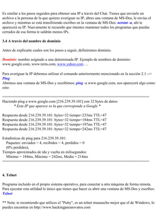 Es similar a los pasos seguidos para obtener una IP a través del Chat. Tienes que enviarle un
archivo a la persona de la que quieres averiguar su IP, abres una ventana de MS-Dos, le envías el
archivo y mientras se está transfiriendo escribes en la ventana de MS-Dos: netstat -a, ahí te
aparecerá su IP. Nuevamente te recuerdo que intentes mantener todos los programas que puedas
cerrados de esa forma te saldrán menos IPs.

3.4 A través del nombre de dominio

Antes de explicarte cuales son los pasos a seguir, definiremos dominio.

Dominio: nombre asignado a una determinada IP. Ejemplo de nombres de dominio:
www.google.com, www.terra.com, www.yahoo.com …

Para averiguar la IP debemos utilizar el comando anteriormente mencionado en la sección 2.1 -->
Ping
Abrimos una ventana de MS-Dos y escribimos: ping -a www.google.com, nos aparecerá algo como
esto:

====================================================================
Haciendo ping a www.google.com [216.239.39.101] con 32 bytes de datos:
      * Esta IP que aparece es la que corresponde a Google *

Respuesta desde 216.239.39.101: bytes=32 tiempo=233ms TTL=47
Respuesta desde 216.239.39.101: bytes=32 tiempo=184ms TTL=47
Respuesta desde 216.239.39.101: bytes=32 tiempo=197ms TTL=47
Respuesta desde 216.239.39.101: bytes=32 tiempo=242ms TTL=47

Estadísticas de ping para 216.239.39.101:
  Paquetes: enviados = 4, recibidos = 4, perdidos = 0
  (0% perdidos),
Tiempos aproximados de ida y vuelta en milisegundos:
  Mínimo = 184ms, Máximo = 242ms, Media = 214ms
====================================================================


4. Telnet

Programa incluido en el propio sistema operativo, para conectar a otra máquina de forma remota.
Para ejecutar esta utilidad lo único que tienes que hacer es abrir una ventana de MS-Dos y escribes:
Telnet

** Nota: te recomiendo que utilices el "Putty", es un telnet muuuucho mejor que el de Windows, lo
puedes encontrar en http://www.hackingparanovatos.com
 