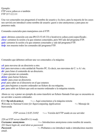 Ejemplo:
FTP www.yahoo.es o también
FTP 217.12.3.11

Una vez conectados nos preguntará el nombre de usuario y la clave, para la mayoría de los casos
nos servirá con introducir como nombre de usuario: guest o sino anonymous y para pass no
ponemos nada.

Comandos esenciales para manejarnos con el FTP:

open: abrimos conexión con una IP(123.53.45.33) o host(www.yahoo.com) especificado:.
close: cerramos la sesión a la que estamos conectados, pero NO sale del programa FTP.
quit: cerramos la sesión a la que estamos conectados y sale del programa FTP.
help: nos muestra todos los comandos del programa FTP.




Comandos que debemos utilizar una vez conectados a la máquina:

cd: para moverse de un directorio a otro.
lcd: para movernos a otra unidad de Nuestro PC. Es decir, nos movemos de C. a A: etc.
dir: para listar el contenido de un directorio.
!: para ejecutar un comando.
delete: para borrar ficheros.
mkdir: para crear un directorio.
pwd: para saber en el directorio en el que estamos
get: para bajarnos a nuestro ordenador un fichero de esa máquina.
put: para subir un fichero que está en nuestro ordenador a la máquina remota.

Ahora os voy a poner un ejemplo de como transferir un fichero llamado Foto que se encuentra en
un servidor a nuestro ordenador.
C:> ftp sol.sis.ucm.es      <---- Aquí conectamos a la máquina remota
Welcome to National Center for Supercomputing Applications                  <-- Mensaje de
bienvenida

            FTP version 2.6.05 2/4/02     <---- Versión del FTP usado en ese servidor

220 sol FTP server (SunOS 4.1) ready.
Username: anonymous                   <--- Introducimos anonymous como nombre de usuario.
331 Guest login ok, send ident as password.
Password:                             <-- Probamos a no introducir nada o introducimos nuestro
email.
 