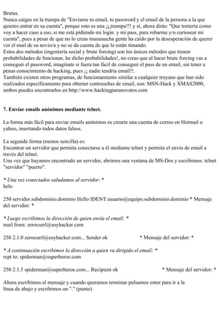 Brutus.
Nunca caigas en la trampa de "Envíame tu email, tu password y el email de la persona a la que
quieres entrar en su cuenta", porque esto es una ¡¡¡trampa!!! y sí, ahora dirás: "Que tontería como
voy a hacer caso a eso, si me está pidiendo mi login y mi pass, para robarme y/o curiosear mi
cuenta", pues a pesar de que no lo creas muuuuucha gente ha caído por la desesperación de querer
ver el mail de su novio/a y no se da cuenta de que le están timando.
Estos dos métodos (ingeniería social y brute forcing) son los únicos métodos que tienen
probabilidades de funcionar, he dicho probabilidades!, no creas que al hacer brute forcing vas a
conseguir el password, imagínate si fuera tan fácil de conseguir el pass de un email, sin tener a
penas conocimiento de hacking, pues ¡¡ nadie tendría email!!.
También existen otros programas, de funcionamiento similar a cualquier troyano que han sido
realizados específicamente para obtener contraseñas de email, son: MSN-Hack y XMAS2000,
ambos puedes encontrarlos en http://www.hackingparanovatos.com


7. Enviar emails anónimos mediante telnet.

La forma más fácil para enviar emails anónimos es crearte una cuenta de correo en Hotmail o
yahoo, insertando todos datos falsos.

La segunda forma (menos sencilla) es:
Encontrar un servidor que permita conectarse a él mediante telnet y permita el envío de email a
través del telnet.
Una vez que hayamos encontrado un servidor, abrimos una ventana de MS-Dos y escribimos: telnet
"servidor" "puerto".

* Una vez conectados saludamos al servidor: *
helo

250 servidor.subdominio.dominio Hello IDENT:usuario@equipo.subdominio.dominio * Mensaje
del servidor: *

* Luego escribimos la dirección de quien envía el email: *
mail from: zerocurrl@soyhacker.com

250 2.1.0 zerocurrl@soyhacker.com... Sender ok                  * Mensaje del servidor: *

* A continuación escribimos la dirección a quien va dirigido el email: *
rcpt to: spiderman@superheroe.com

250 2.1.5 spiderman@superheroe.com... Recipient ok                         * Mensaje del servidor: *

Ahora escribimos el mensaje y cuando queramos terminar pulsamos enter para ir a la
línea de abajo y escribimos un "." (punto)
 